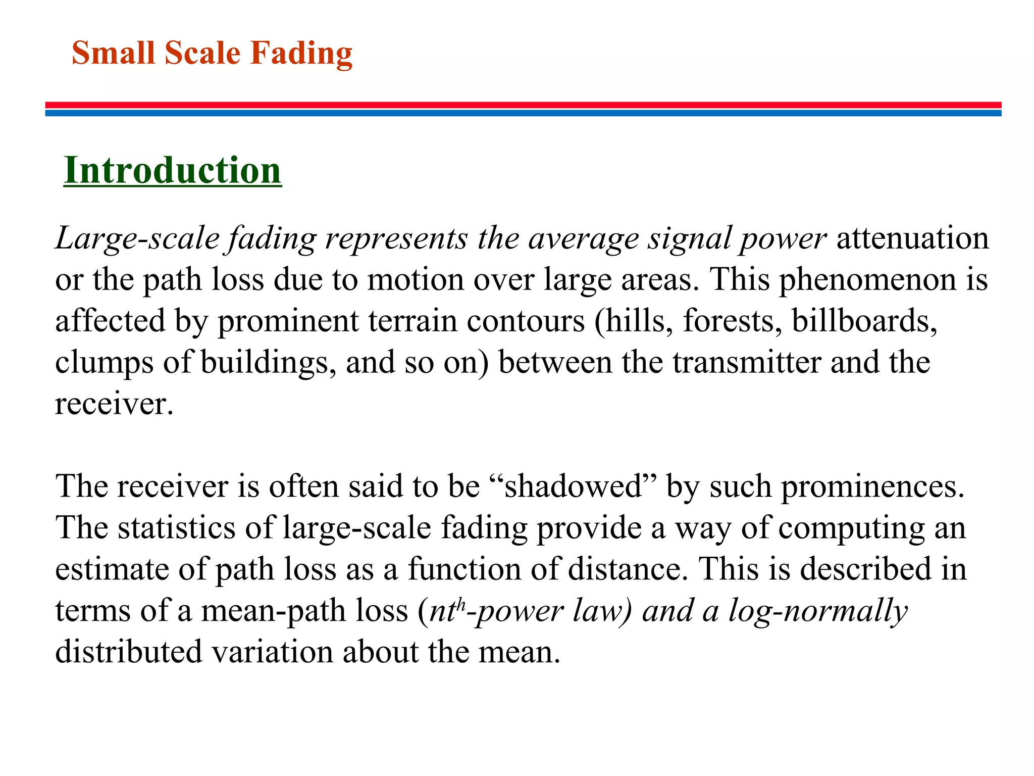 Introduction
Large-scale fading represents the average signal power attenuation
or the path loss due to motion over large areas. This phenomenon is
affected by prominent terrain contours (hills, forests, billboards,
clumps of buildings, and so on) between the transmitter and the
receiver.
The receiver is often said to be “shadowed” by such prominences.
The statistics of large-scale fading provide a way of computing an
estimate of path loss as a function of distance. This is described in
terms of a mean-path loss (nth
-power law) and a log-normally
distributed variation about the mean.
Small Scale Fading
 