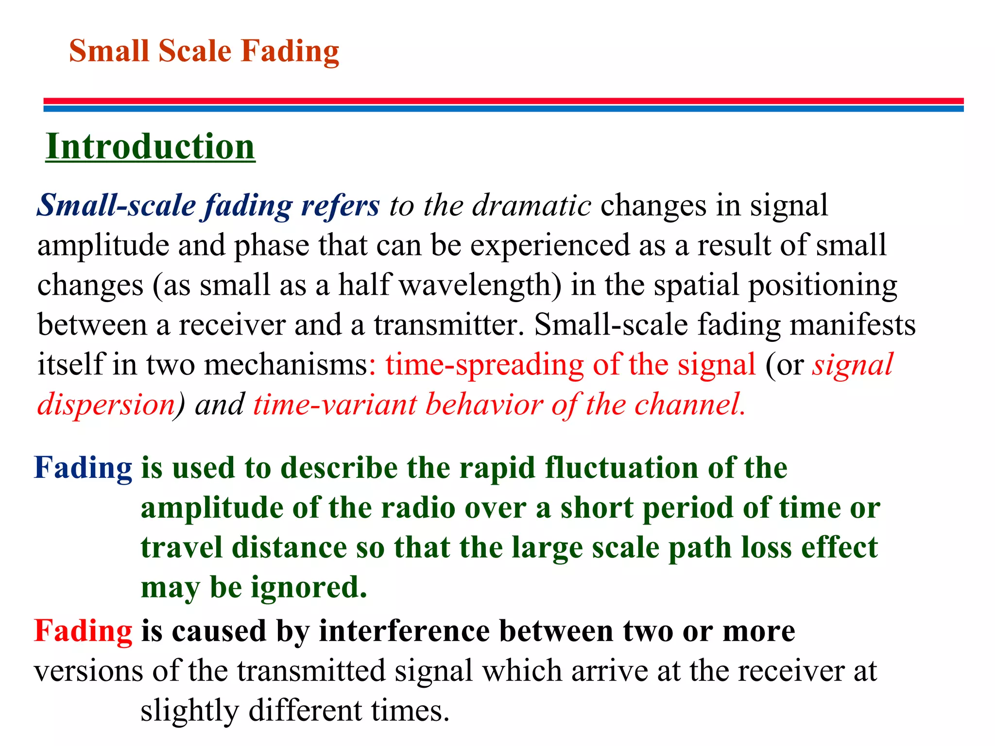 Fading is caused by interference between two or more
versions of the transmitted signal which arrive at the receiver at
slightly different times.
Fading is used to describe the rapid fluctuation of the
amplitude of the radio over a short period of time or
travel distance so that the large scale path loss effect
may be ignored.
Small-scale fading refers to the dramatic changes in signal
amplitude and phase that can be experienced as a result of small
changes (as small as a half wavelength) in the spatial positioning
between a receiver and a transmitter. Small-scale fading manifests
itself in two mechanisms: time-spreading of the signal (or signal
dispersion) and time-variant behavior of the channel.
Introduction
Small Scale Fading
 