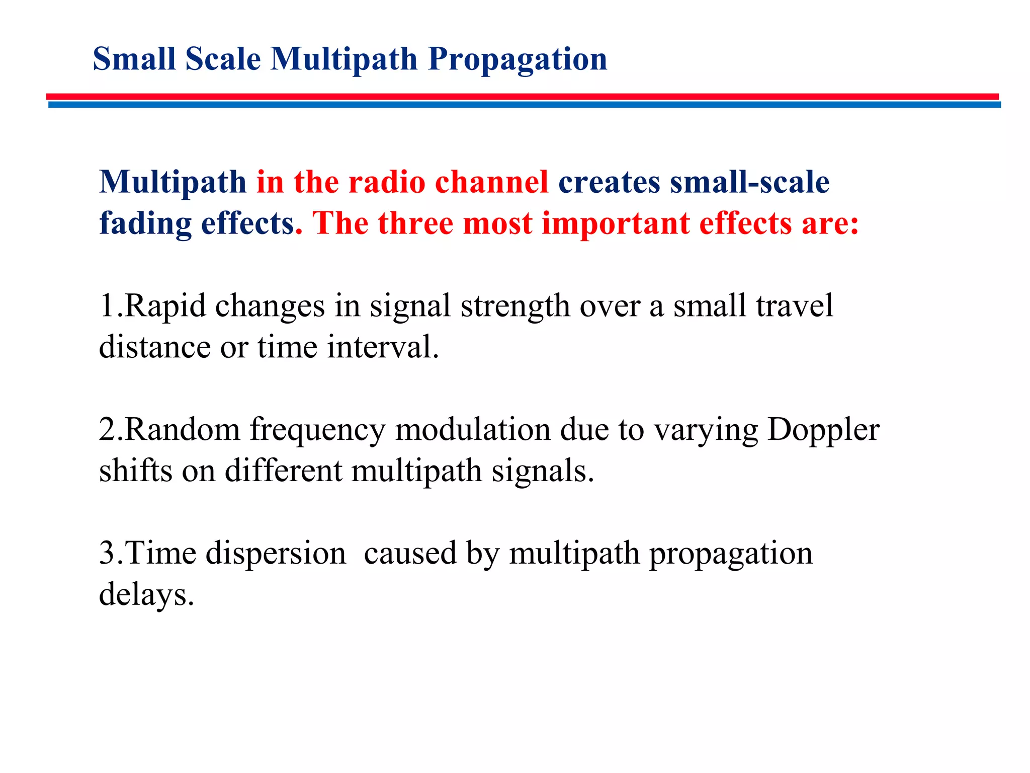 Small Scale Multipath Propagation
Multipath in the radio channel creates small-scale
fading effects. The three most important effects are:
1.Rapid changes in signal strength over a small travel
distance or time interval.
2.Random frequency modulation due to varying Doppler
shifts on different multipath signals.
3.Time dispersion caused by multipath propagation
delays.
 
