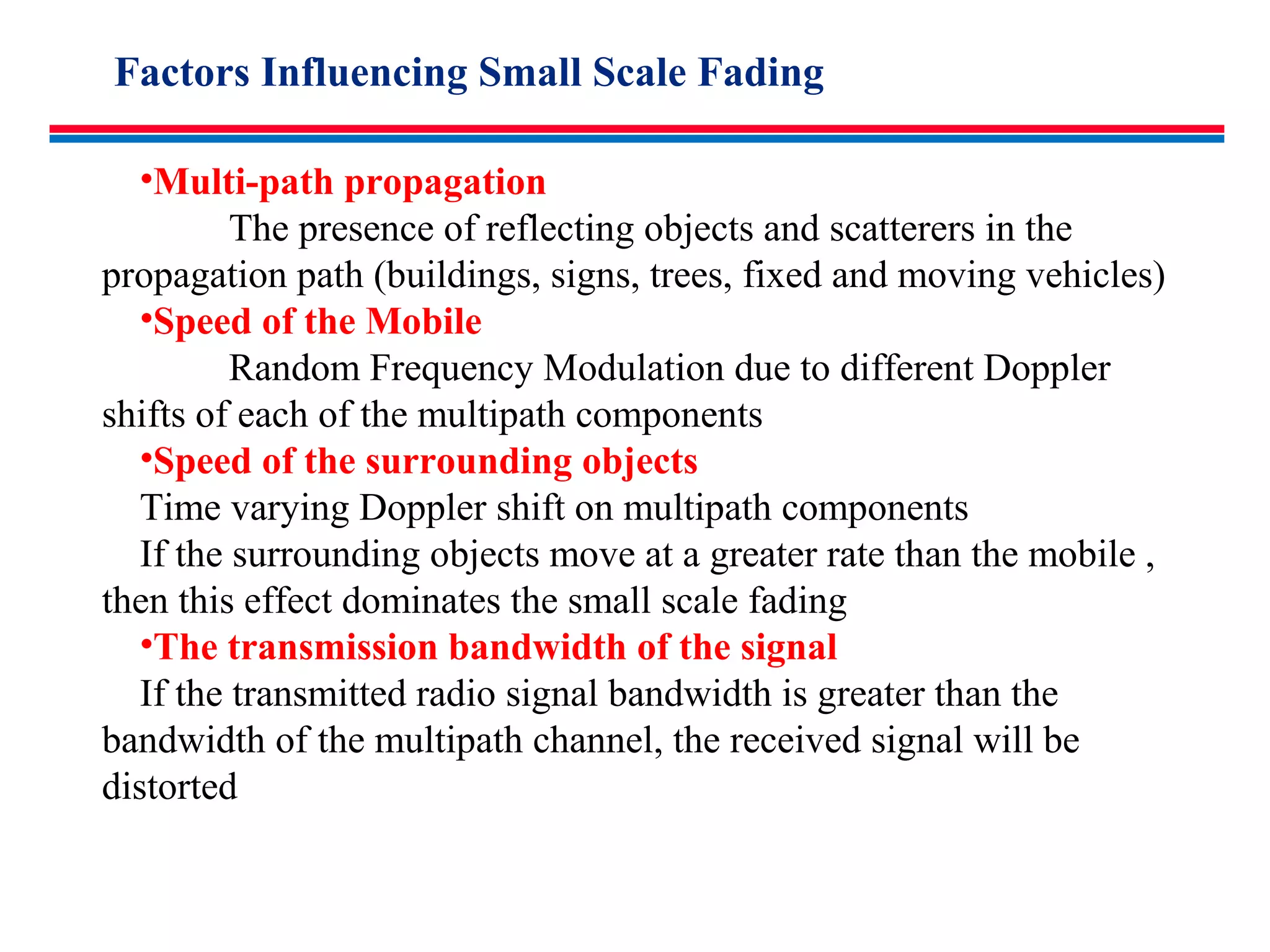 •Multi-path propagation
The presence of reflecting objects and scatterers in the
propagation path (buildings, signs, trees, fixed and moving vehicles)
•Speed of the Mobile
Random Frequency Modulation due to different Doppler
shifts of each of the multipath components
•Speed of the surrounding objects
Time varying Doppler shift on multipath components
If the surrounding objects move at a greater rate than the mobile ,
then this effect dominates the small scale fading
•The transmission bandwidth of the signal
If the transmitted radio signal bandwidth is greater than the
bandwidth of the multipath channel, the received signal will be
distorted
Factors Influencing Small Scale Fading
 