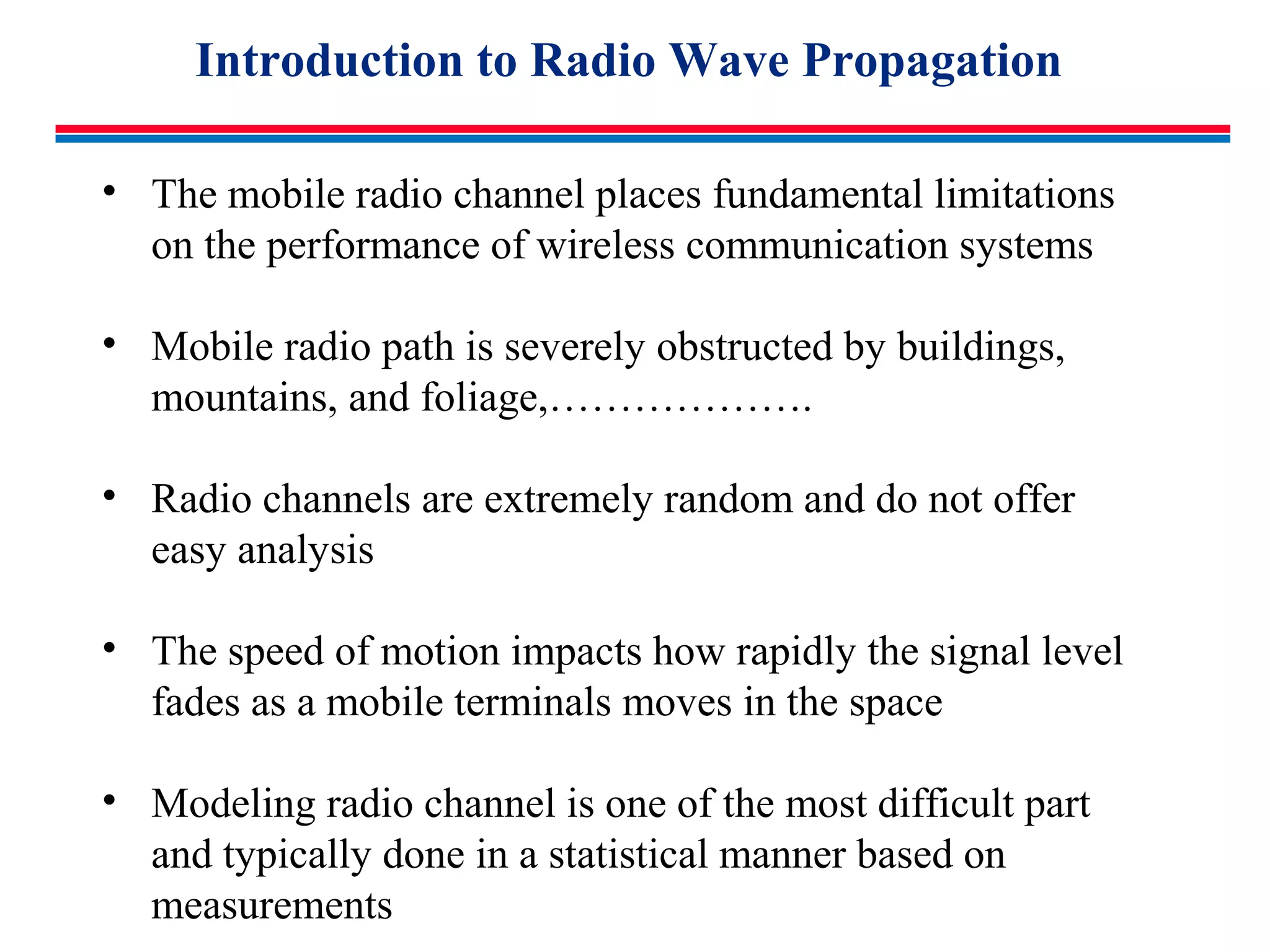 Introduction to Radio Wave Propagation
• The mobile radio channel places fundamental limitations
on the performance of wireless communication systems
• Mobile radio path is severely obstructed by buildings,
mountains, and foliage,……………….
• Radio channels are extremely random and do not offer
easy analysis
• The speed of motion impacts how rapidly the signal level
fades as a mobile terminals moves in the space
• Modeling radio channel is one of the most difficult part
and typically done in a statistical manner based on
measurements
 