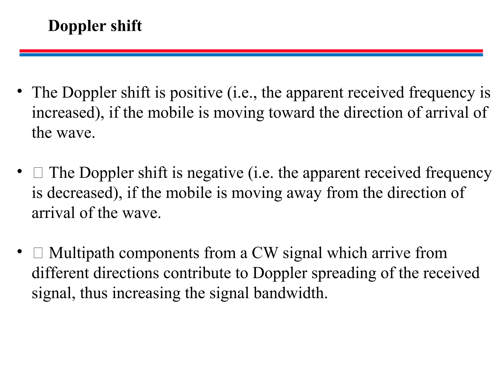 Doppler shift
• The Doppler shift is positive (i.e., the apparent received frequency is
increased), if the mobile is moving toward the direction of arrival of
the wave.
•  The Doppler shift is negative (i.e. the apparent received frequency
is decreased), if the mobile is moving away from the direction of
arrival of the wave.
•  Multipath components from a CW signal which arrive from
different directions contribute to Doppler spreading of the received
signal, thus increasing the signal bandwidth.
 