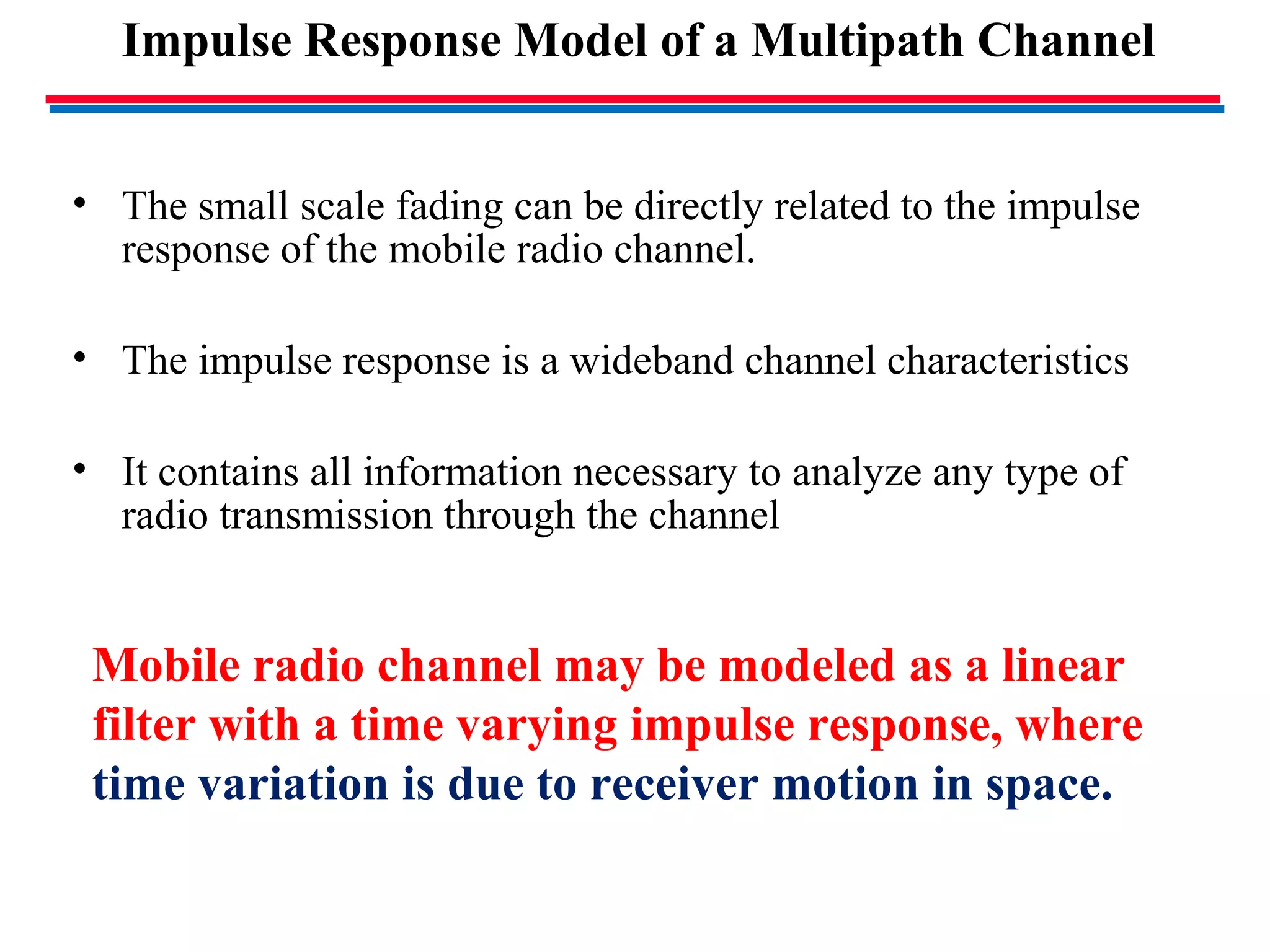 Impulse Response Model of a Multipath Channel
• The small scale fading can be directly related to the impulse
response of the mobile radio channel.
• The impulse response is a wideband channel characteristics
• It contains all information necessary to analyze any type of
radio transmission through the channel
Mobile radio channel may be modeled as a linear
filter with a time varying impulse response, where
time variation is due to receiver motion in space.
 