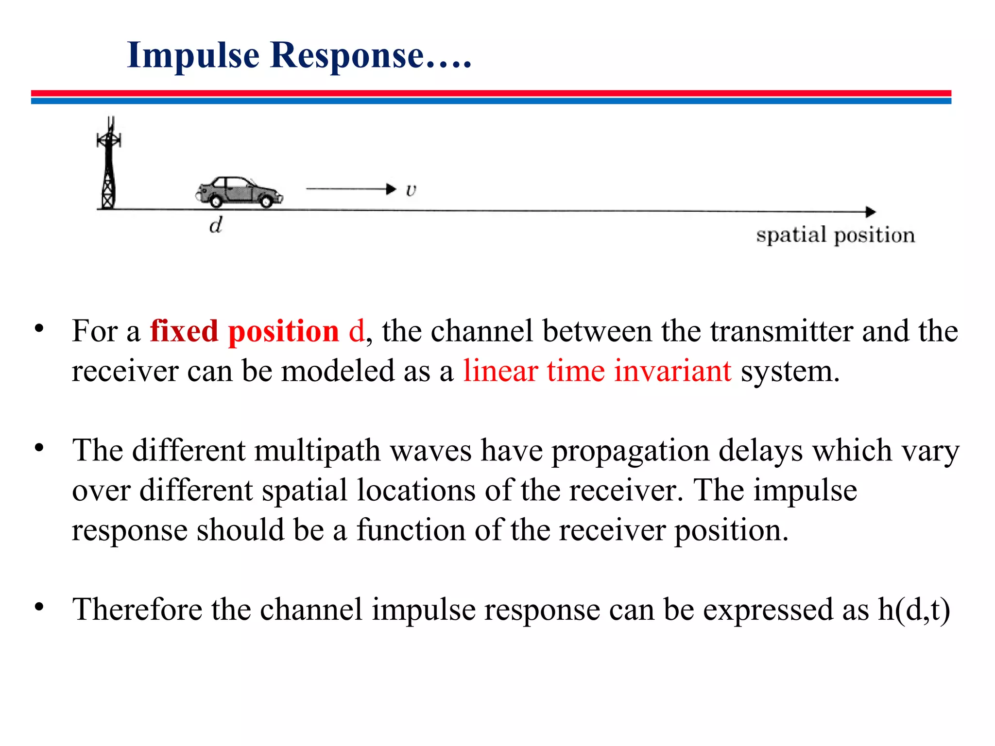 Impulse Response….
• For a fixed position d, the channel between the transmitter and the
receiver can be modeled as a linear time invariant system.
• The different multipath waves have propagation delays which vary
over different spatial locations of the receiver. The impulse
response should be a function of the receiver position.
• Therefore the channel impulse response can be expressed as h(d,t)
 