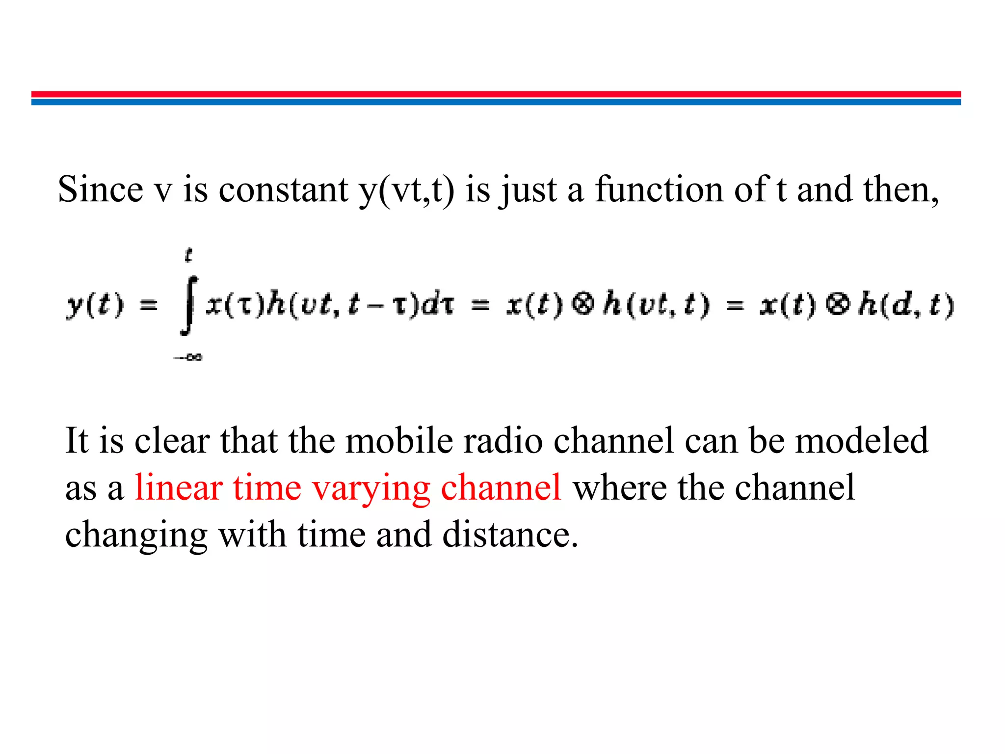 Since v is constant y(vt,t) is just a function of t and then,
It is clear that the mobile radio channel can be modeled
as a linear time varying channel where the channel
changing with time and distance.
 