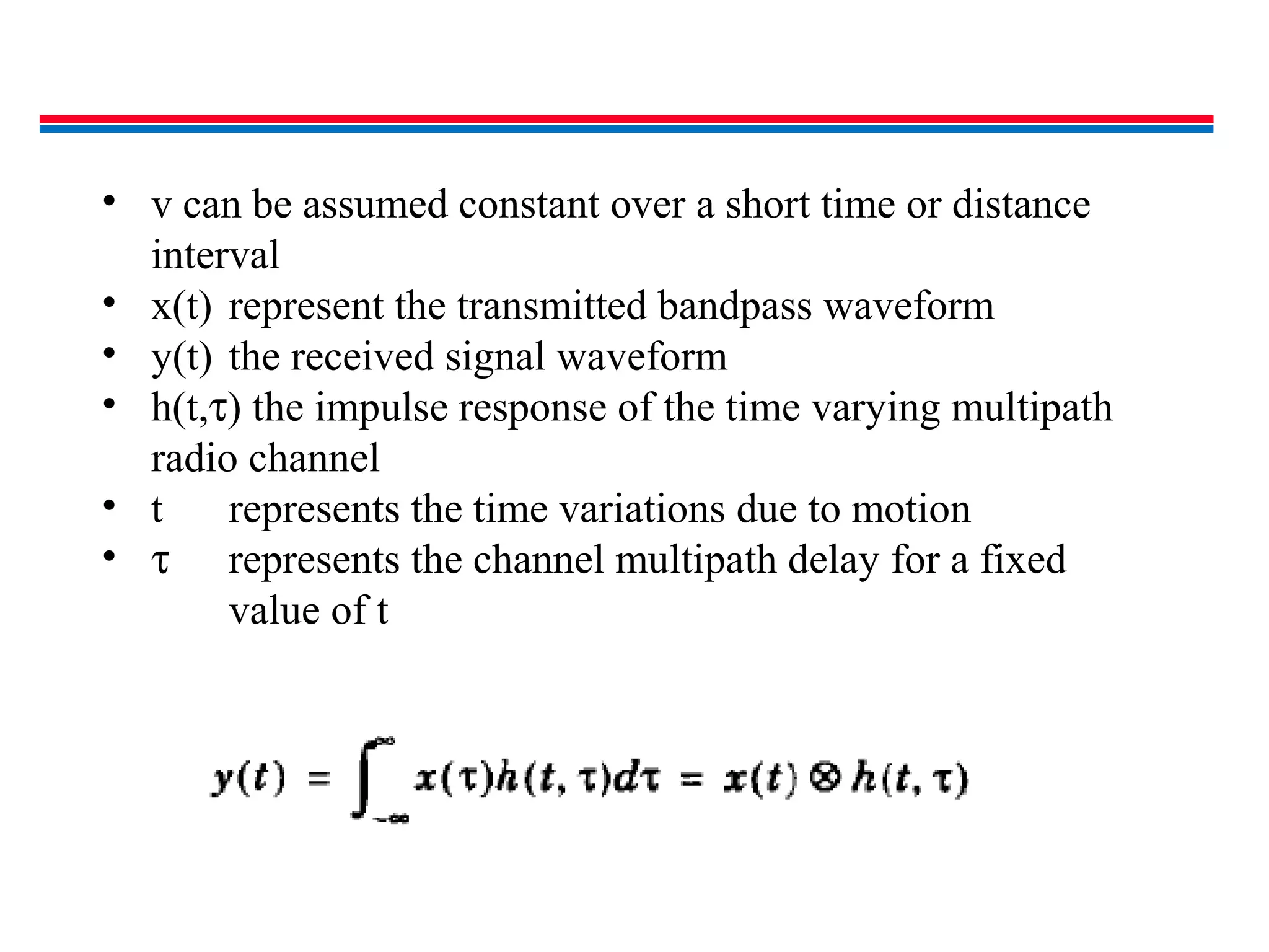 • v can be assumed constant over a short time or distance
interval
• x(t) represent the transmitted bandpass waveform
• y(t) the received signal waveform
• h(t,τ) the impulse response of the time varying multipath
radio channel
• t represents the time variations due to motion
• τ represents the channel multipath delay for a fixed
value of t
 