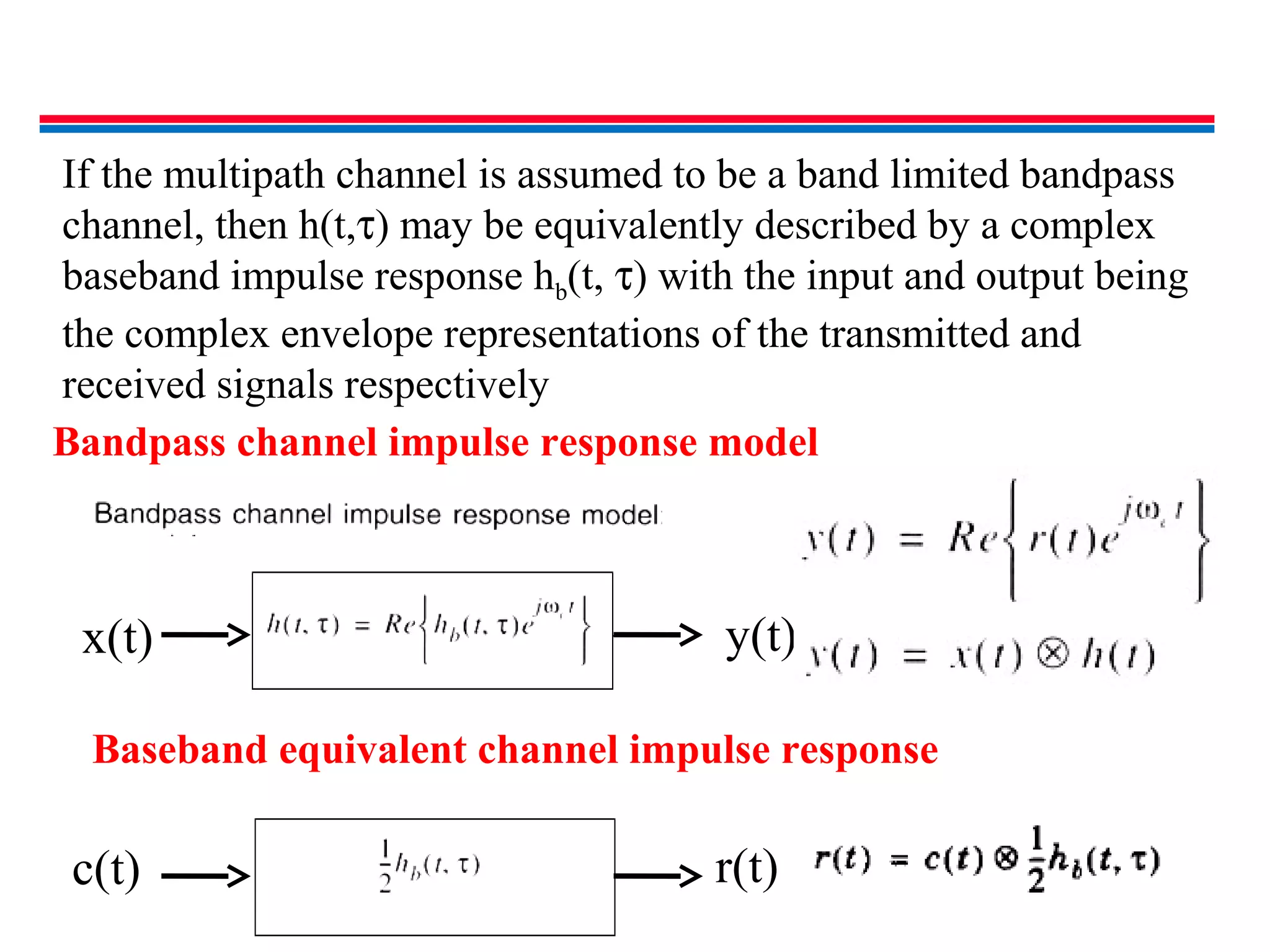 If the multipath channel is assumed to be a band limited bandpass
channel, then h(t,τ) may be equivalently described by a complex
baseband impulse response hb(t, τ) with the input and output being
the complex envelope representations of the transmitted and
received signals respectively
x(t) y(t)
c(t) r(t)
Baseband equivalent channel impulse response
Bandpass channel impulse response model
 
