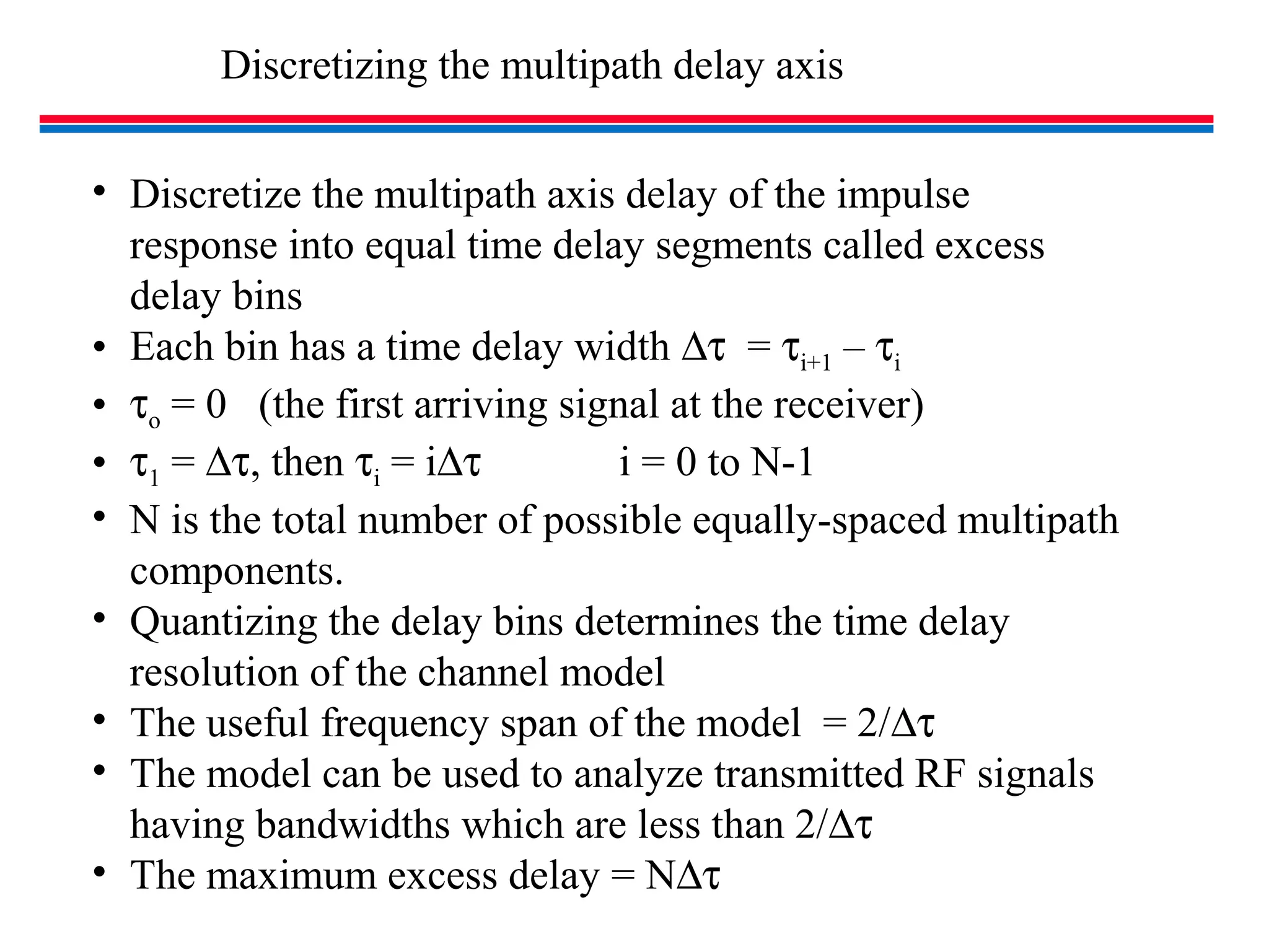 Discretizing the multipath delay axis
• Discretize the multipath axis delay of the impulse
response into equal time delay segments called excess
delay bins
• Each bin has a time delay width ∆τ = τi+1 – τi
• τo = 0 (the first arriving signal at the receiver)
• τ1 = ∆τ, then τi = i∆τ i = 0 to N-1
• N is the total number of possible equally-spaced multipath
components.
• Quantizing the delay bins determines the time delay
resolution of the channel model
• The useful frequency span of the model = 2/∆τ
• The model can be used to analyze transmitted RF signals
having bandwidths which are less than 2/∆τ
• The maximum excess delay = N∆τ
 
