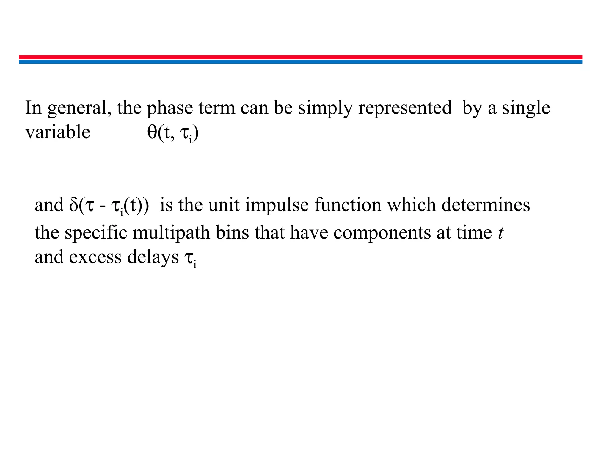 and δ(τ - τi(t)) is the unit impulse function which determines
the specific multipath bins that have components at time t
and excess delays τi
In general, the phase term can be simply represented by a single
variable θ(t, τi)
 