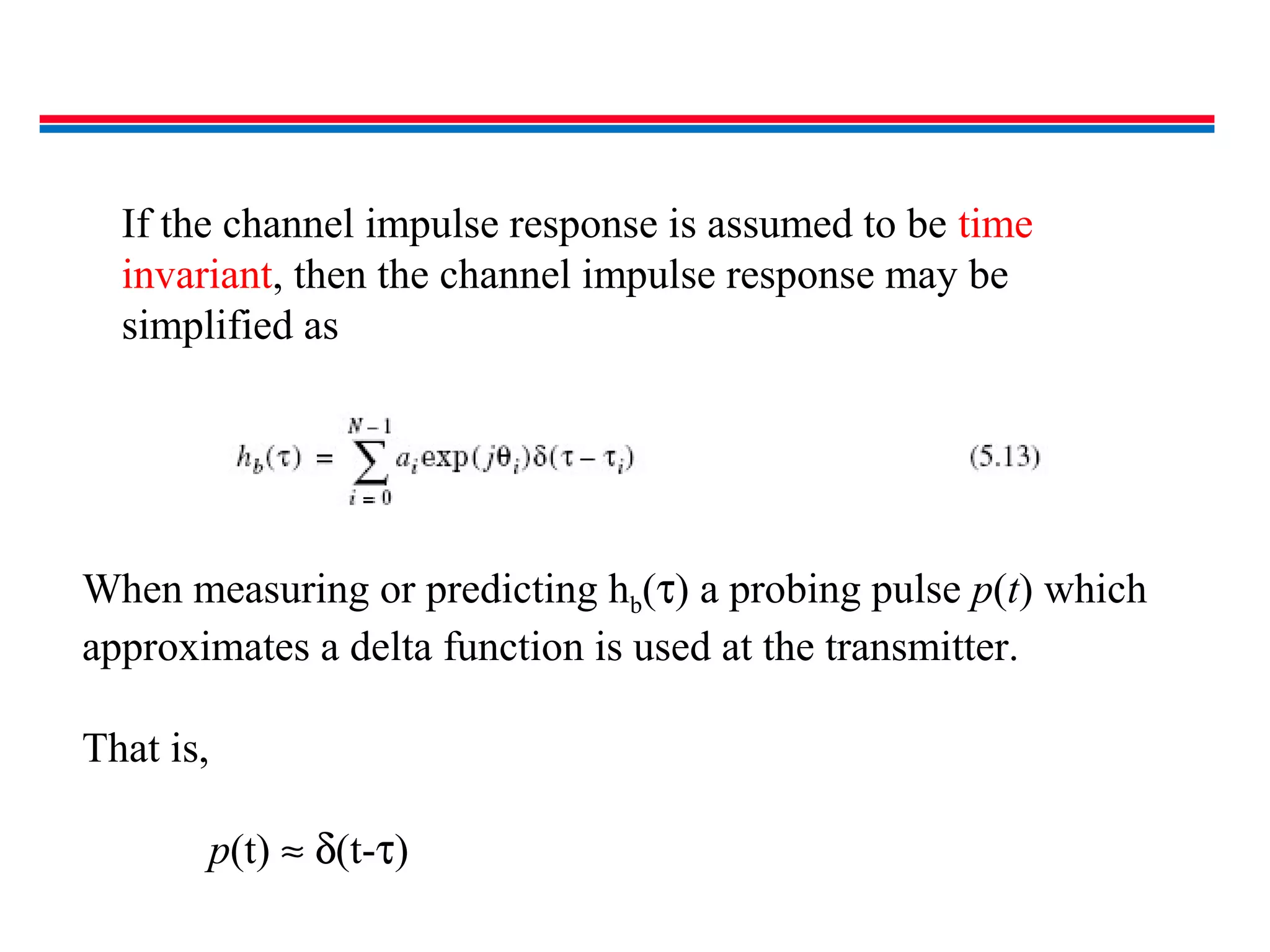 If the channel impulse response is assumed to be time
invariant, then the channel impulse response may be
simplified as
When measuring or predicting hb(τ) a probing pulse p(t) which
approximates a delta function is used at the transmitter.
That is,
p(t) ≈ δ(t-τ)
 