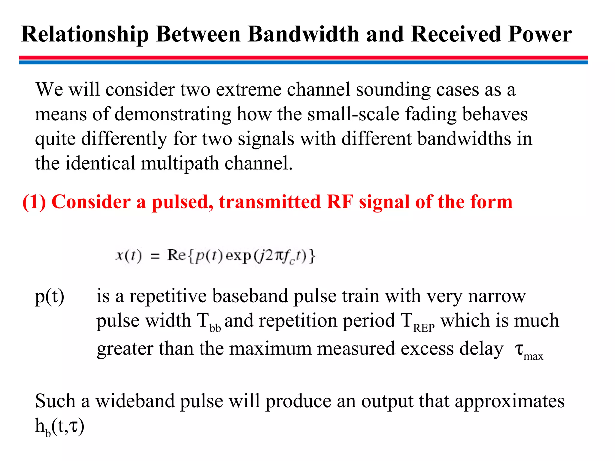 Relationship Between Bandwidth and Received Power
(1) Consider a pulsed, transmitted RF signal of the form
p(t) is a repetitive baseband pulse train with very narrow
pulse width Tbb and repetition period TREP which is much
greater than the maximum measured excess delay τmax
Such a wideband pulse will produce an output that approximates
hb(t,τ)
We will consider two extreme channel sounding cases as a
means of demonstrating how the small-scale fading behaves
quite differently for two signals with different bandwidths in
the identical multipath channel.
 