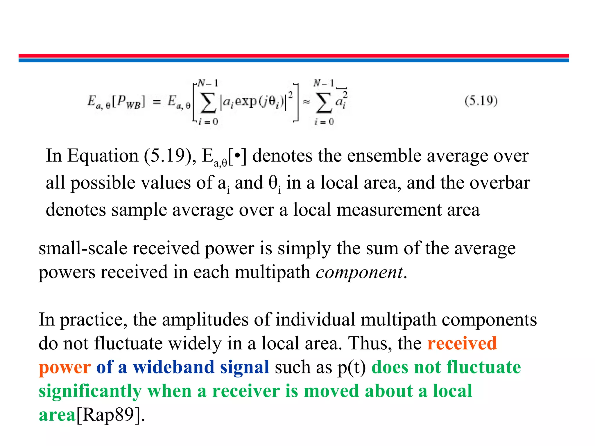 In Equation (5.19), Ea,θ[•] denotes the ensemble average over
all possible values of ai and θi in a local area, and the overbar
denotes sample average over a local measurement area
small-scale received power is simply the sum of the average
powers received in each multipath component.
In practice, the amplitudes of individual multipath components
do not fluctuate widely in a local area. Thus, the received
power of a wideband signal such as p(t) does not fluctuate
significantly when a receiver is moved about a local
area[Rap89].
 