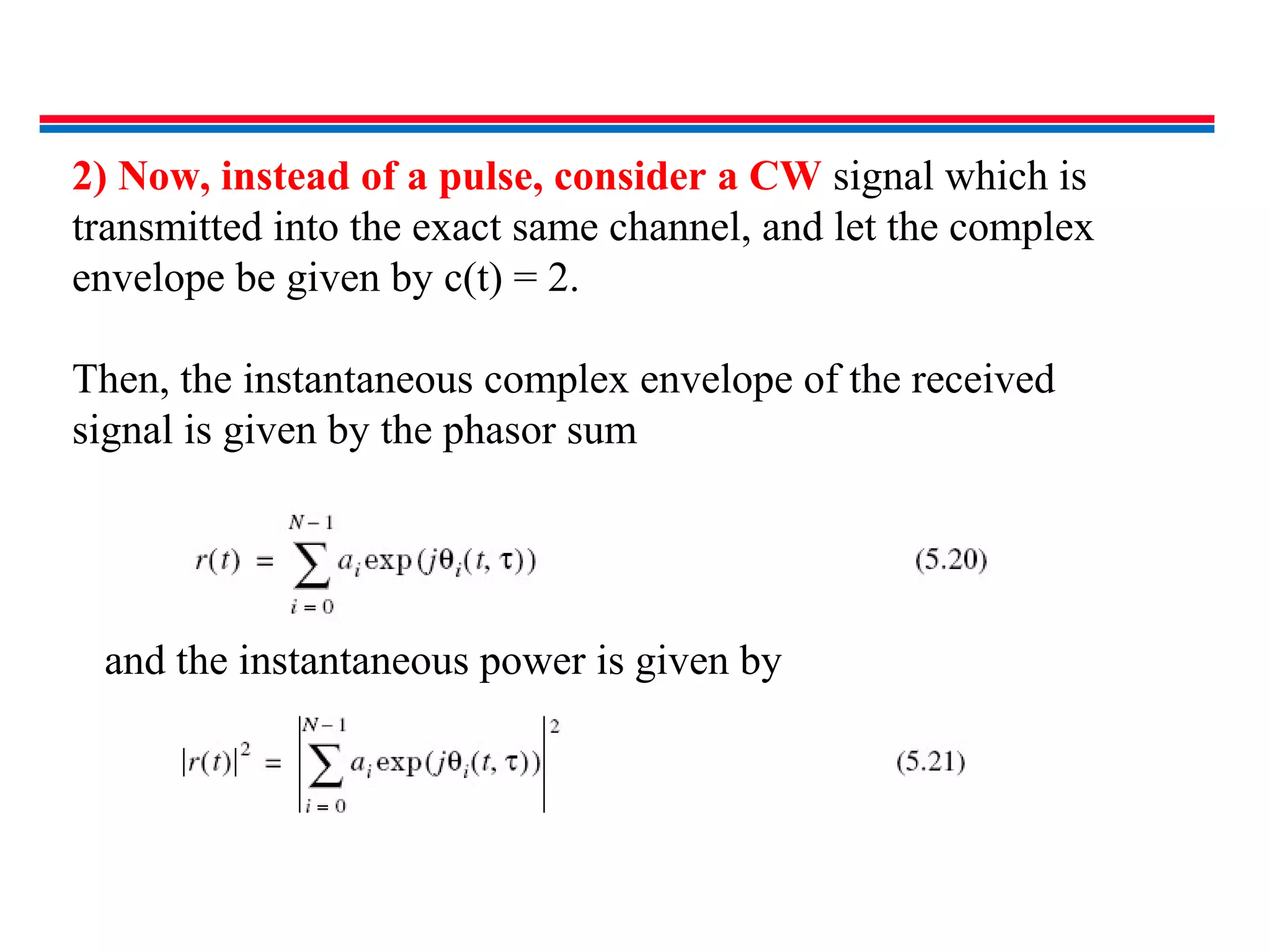 2) Now, instead of a pulse, consider a CW signal which is
transmitted into the exact same channel, and let the complex
envelope be given by c(t) = 2.
Then, the instantaneous complex envelope of the received
signal is given by the phasor sum
and the instantaneous power is given by
 
