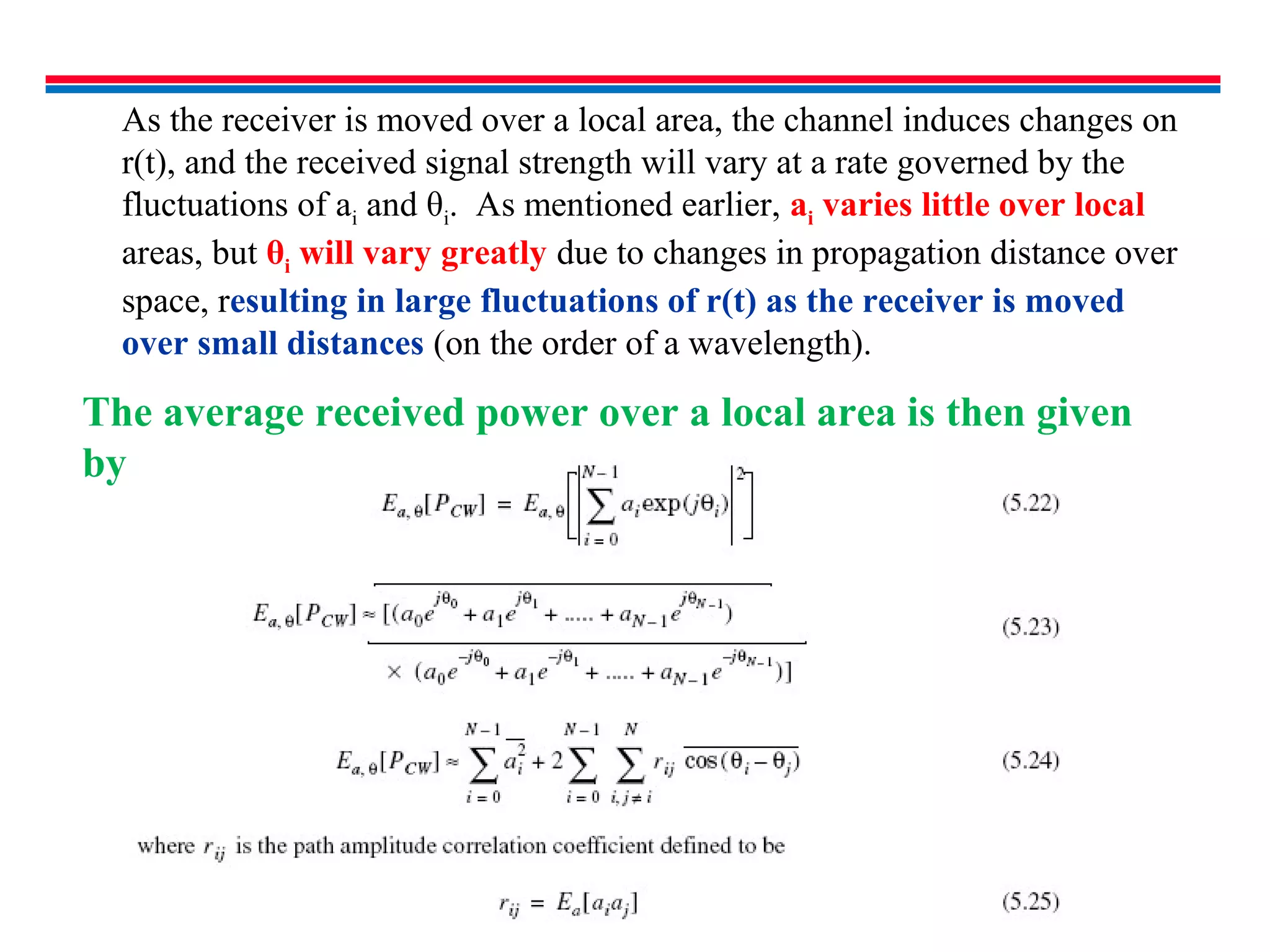 As the receiver is moved over a local area, the channel induces changes on
r(t), and the received signal strength will vary at a rate governed by the
fluctuations of ai and θi. As mentioned earlier, ai varies little over local
areas, but θi will vary greatly due to changes in propagation distance over
space, resulting in large fluctuations of r(t) as the receiver is moved
over small distances (on the order of a wavelength).
The average received power over a local area is then given
by
 
