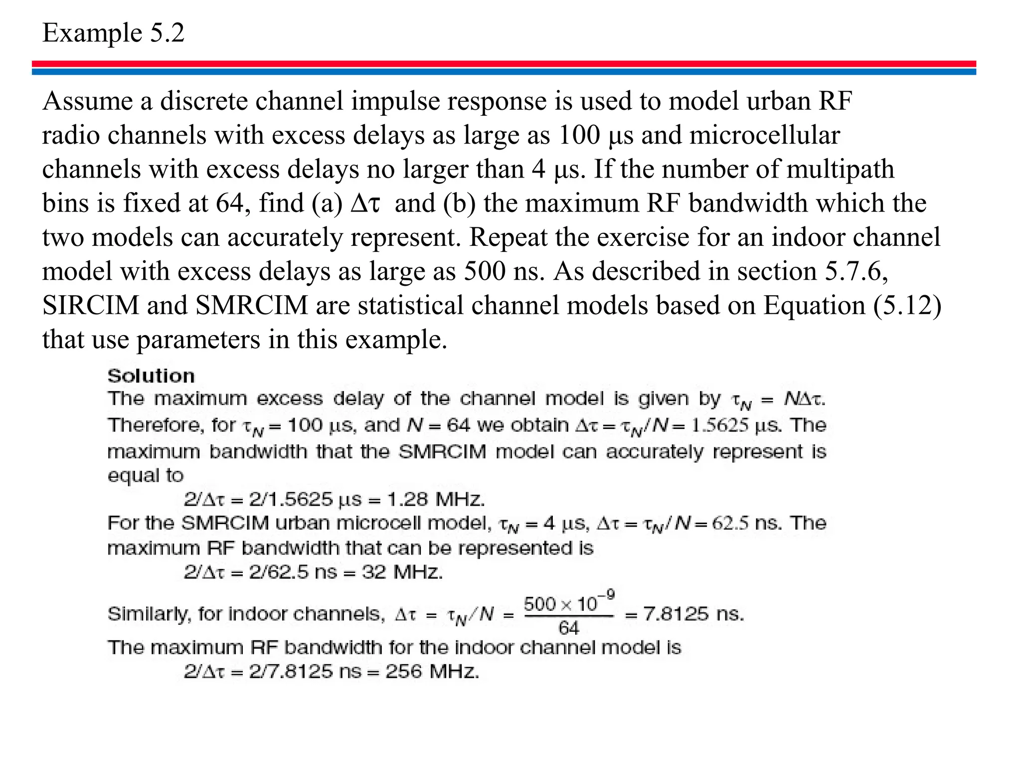 Example 5.2
Assume a discrete channel impulse response is used to model urban RF
radio channels with excess delays as large as 100 μs and microcellular
channels with excess delays no larger than 4 μs. If the number of multipath
bins is fixed at 64, find (a) ∆τ and (b) the maximum RF bandwidth which the
two models can accurately represent. Repeat the exercise for an indoor channel
model with excess delays as large as 500 ns. As described in section 5.7.6,
SIRCIM and SMRCIM are statistical channel models based on Equation (5.12)
that use parameters in this example.
 