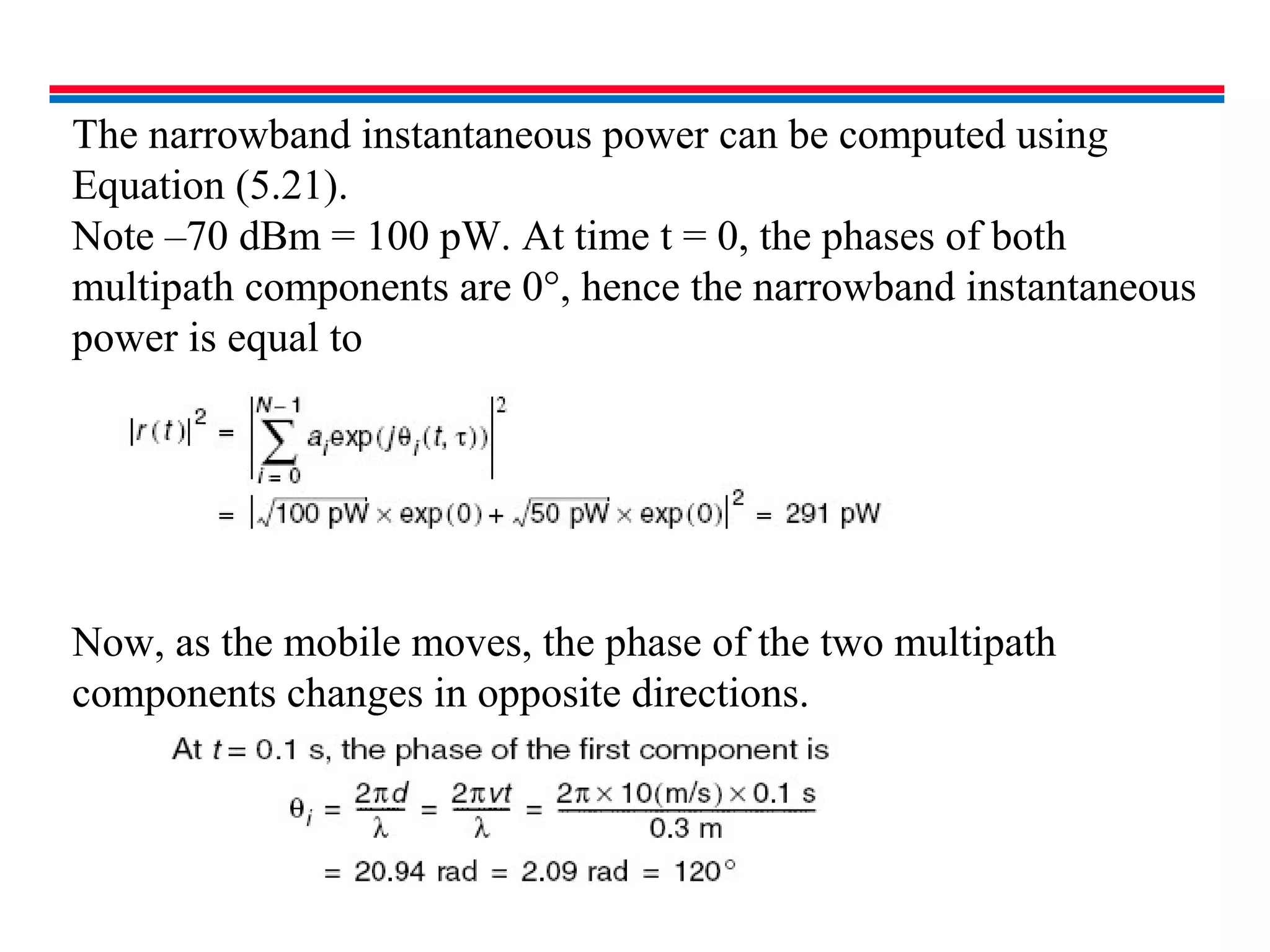 The narrowband instantaneous power can be computed using
Equation (5.21).
Note –70 dBm = 100 pW. At time t = 0, the phases of both
multipath components are 0°, hence the narrowband instantaneous
power is equal to
Now, as the mobile moves, the phase of the two multipath
components changes in opposite directions.
 