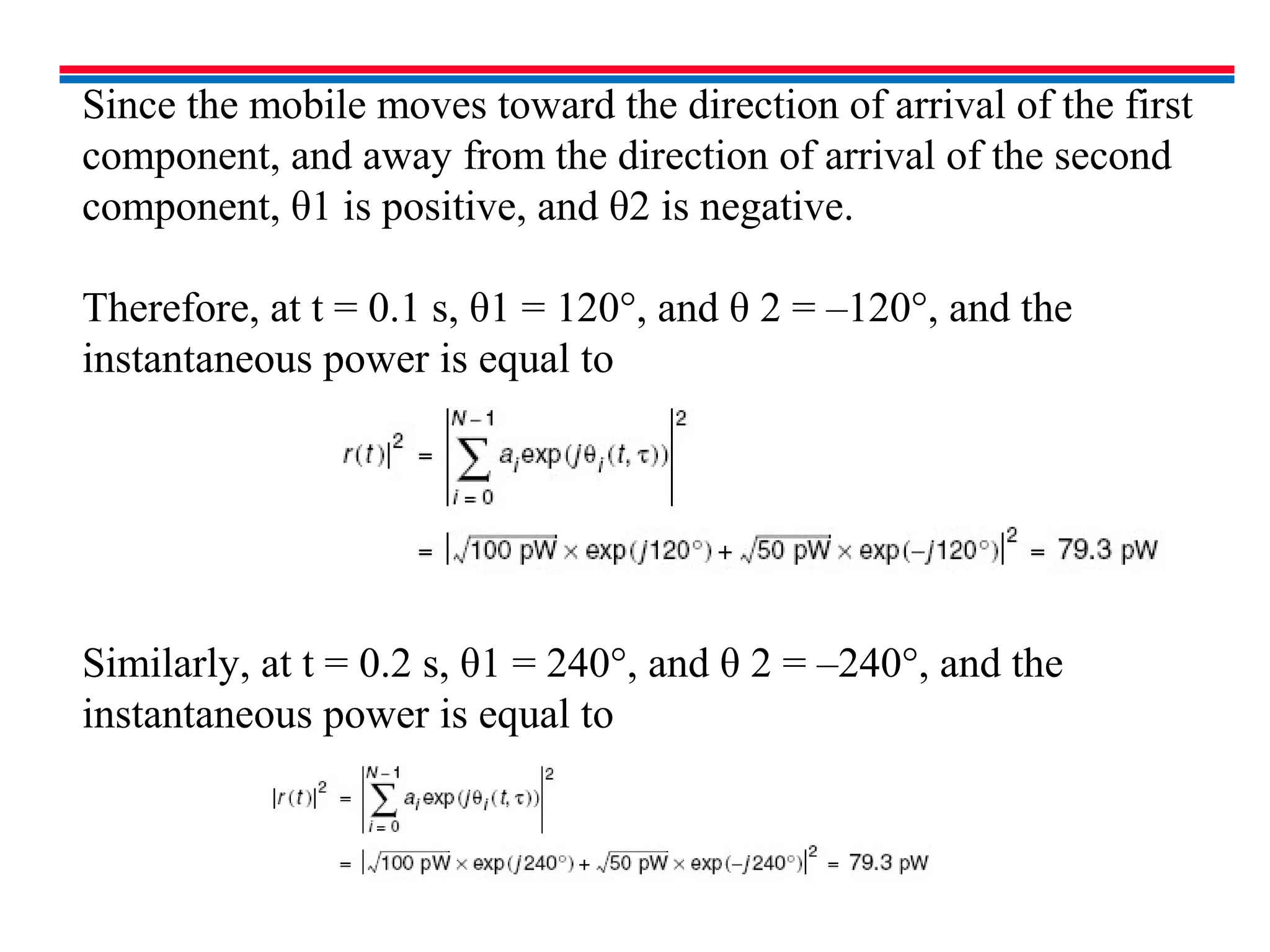 Since the mobile moves toward the direction of arrival of the first
component, and away from the direction of arrival of the second
component, θ1 is positive, and θ2 is negative.
Therefore, at t = 0.1 s, θ1 = 120°, and θ 2 = –120°, and the
instantaneous power is equal to
Similarly, at t = 0.2 s, θ1 = 240°, and θ 2 = –240°, and the
instantaneous power is equal to
 