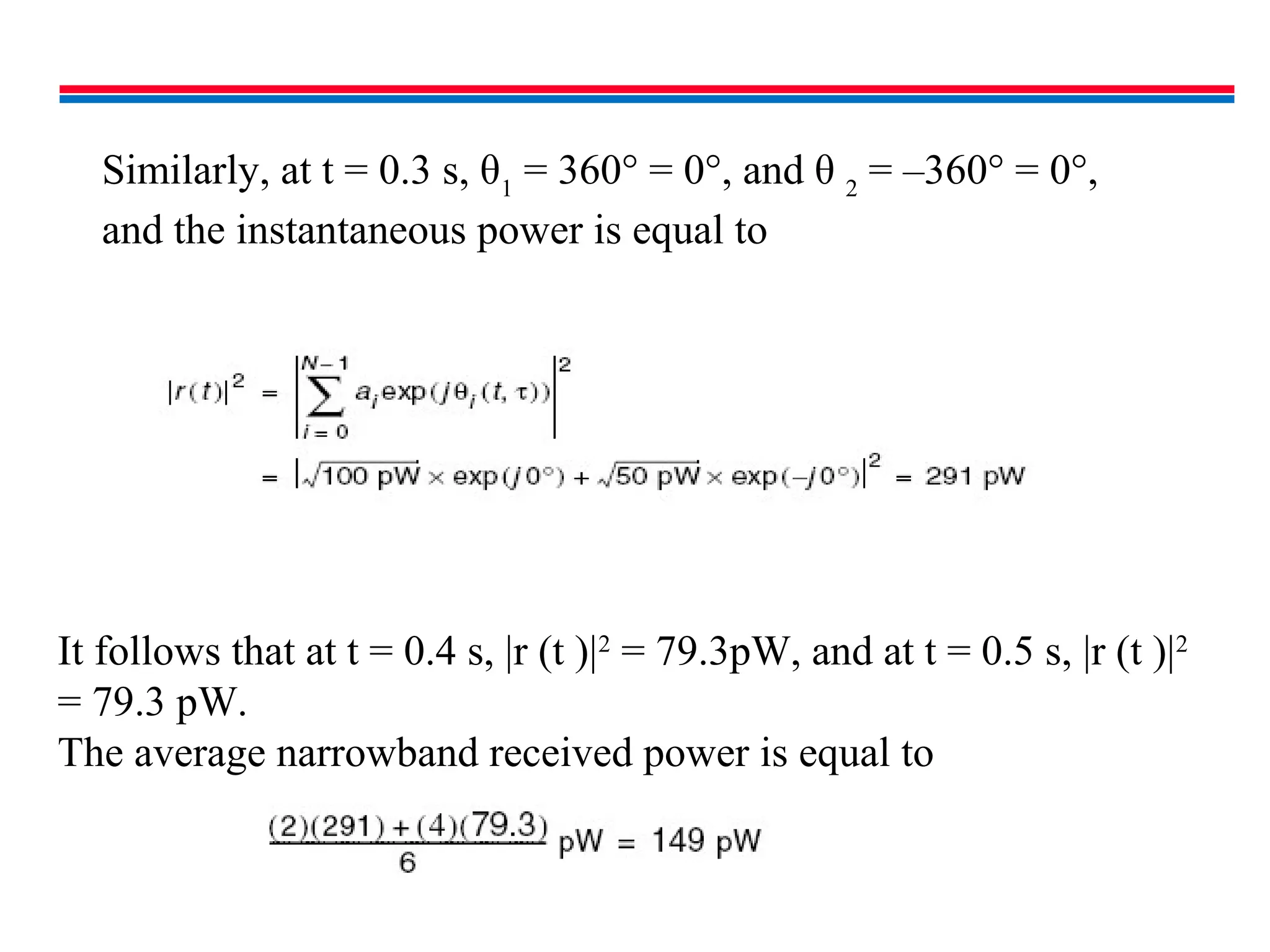 It follows that at t = 0.4 s, |r (t )|2
= 79.3pW, and at t = 0.5 s, |r (t )|2
= 79.3 pW.
The average narrowband received power is equal to
Similarly, at t = 0.3 s, θ1
= 360° = 0°, and θ 2
= –360° = 0°,
and the instantaneous power is equal to
 