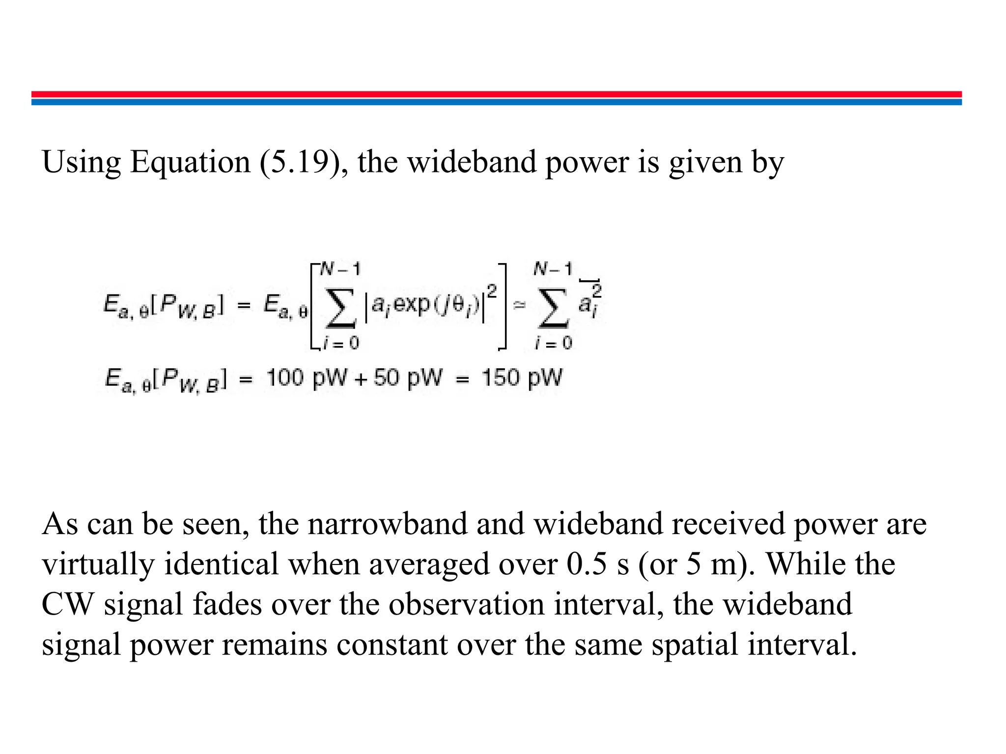 Using Equation (5.19), the wideband power is given by
As can be seen, the narrowband and wideband received power are
virtually identical when averaged over 0.5 s (or 5 m). While the
CW signal fades over the observation interval, the wideband
signal power remains constant over the same spatial interval.
 