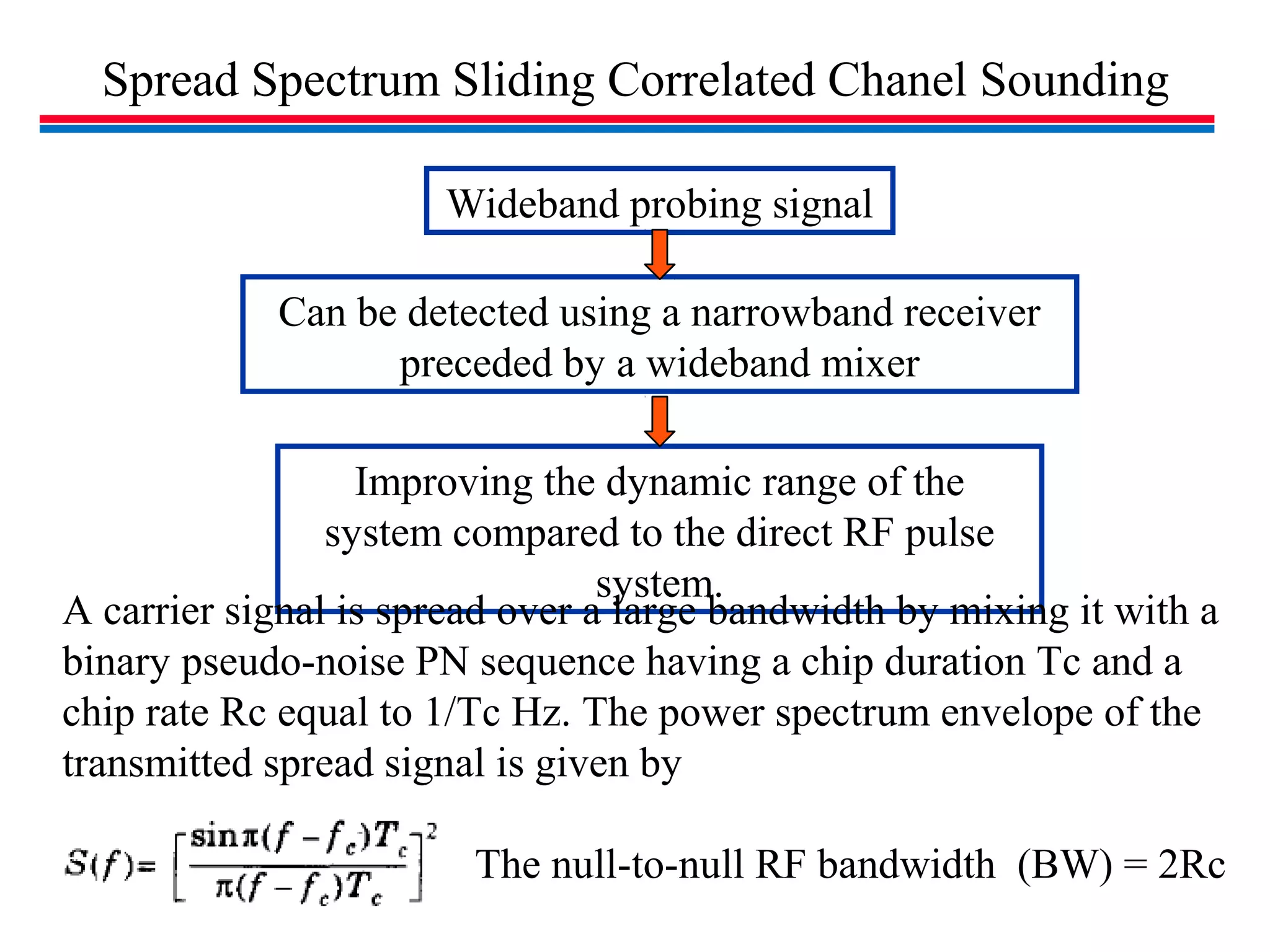 Spread Spectrum Sliding Correlated Chanel Sounding
Can be detected using a narrowband receiver
preceded by a wideband mixer
Improving the dynamic range of the
system compared to the direct RF pulse
system.
Wideband probing signal
A carrier signal is spread over a large bandwidth by mixing it with a
binary pseudo-noise PN sequence having a chip duration Tc and a
chip rate Rc equal to 1/Tc Hz. The power spectrum envelope of the
transmitted spread signal is given by
The null-to-null RF bandwidth (BW) = 2Rc
 