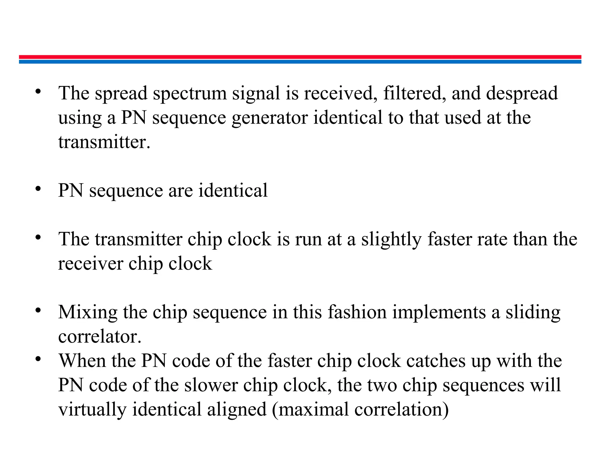 • The spread spectrum signal is received, filtered, and despread
using a PN sequence generator identical to that used at the
transmitter.
• PN sequence are identical
• The transmitter chip clock is run at a slightly faster rate than the
receiver chip clock
• Mixing the chip sequence in this fashion implements a sliding
correlator.
• When the PN code of the faster chip clock catches up with the
PN code of the slower chip clock, the two chip sequences will
virtually identical aligned (maximal correlation)
 
