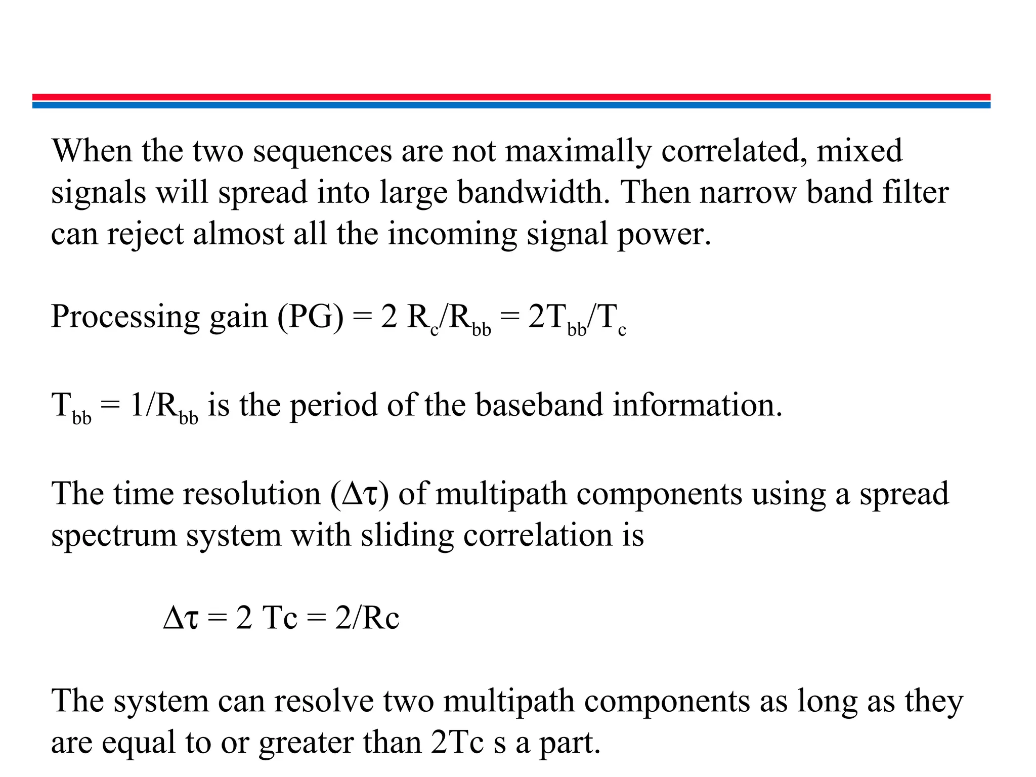 When the two sequences are not maximally correlated, mixed
signals will spread into large bandwidth. Then narrow band filter
can reject almost all the incoming signal power.
Processing gain (PG) = 2 Rc/Rbb = 2Tbb/Tc
Tbb = 1/Rbb is the period of the baseband information.
The time resolution (∆τ) of multipath components using a spread
spectrum system with sliding correlation is
∆τ = 2 Tc = 2/Rc
The system can resolve two multipath components as long as they
are equal to or greater than 2Tc s a part.
 