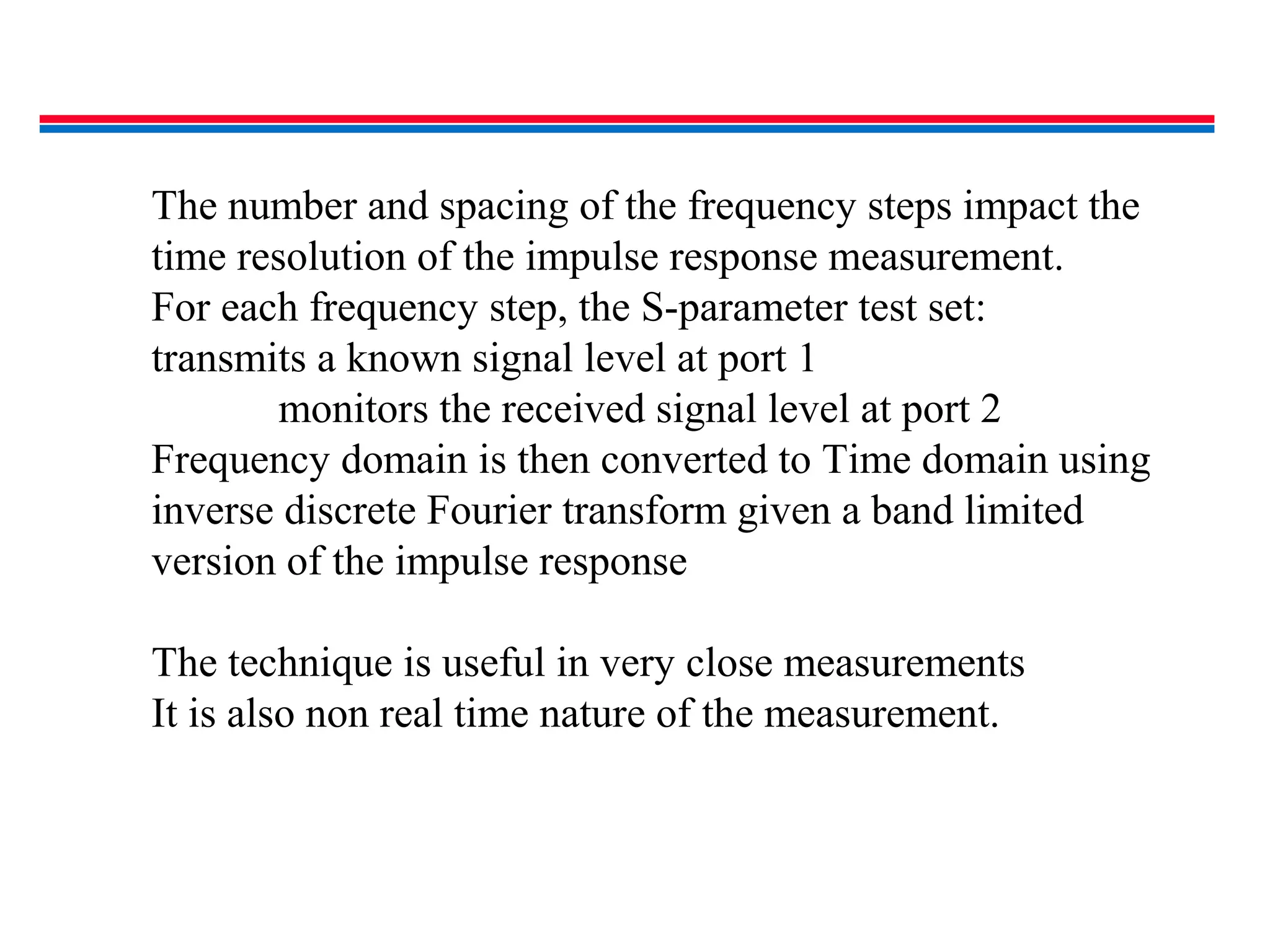 The number and spacing of the frequency steps impact the
time resolution of the impulse response measurement.
For each frequency step, the S-parameter test set:
transmits a known signal level at port 1
monitors the received signal level at port 2
Frequency domain is then converted to Time domain using
inverse discrete Fourier transform given a band limited
version of the impulse response
The technique is useful in very close measurements
It is also non real time nature of the measurement.
 