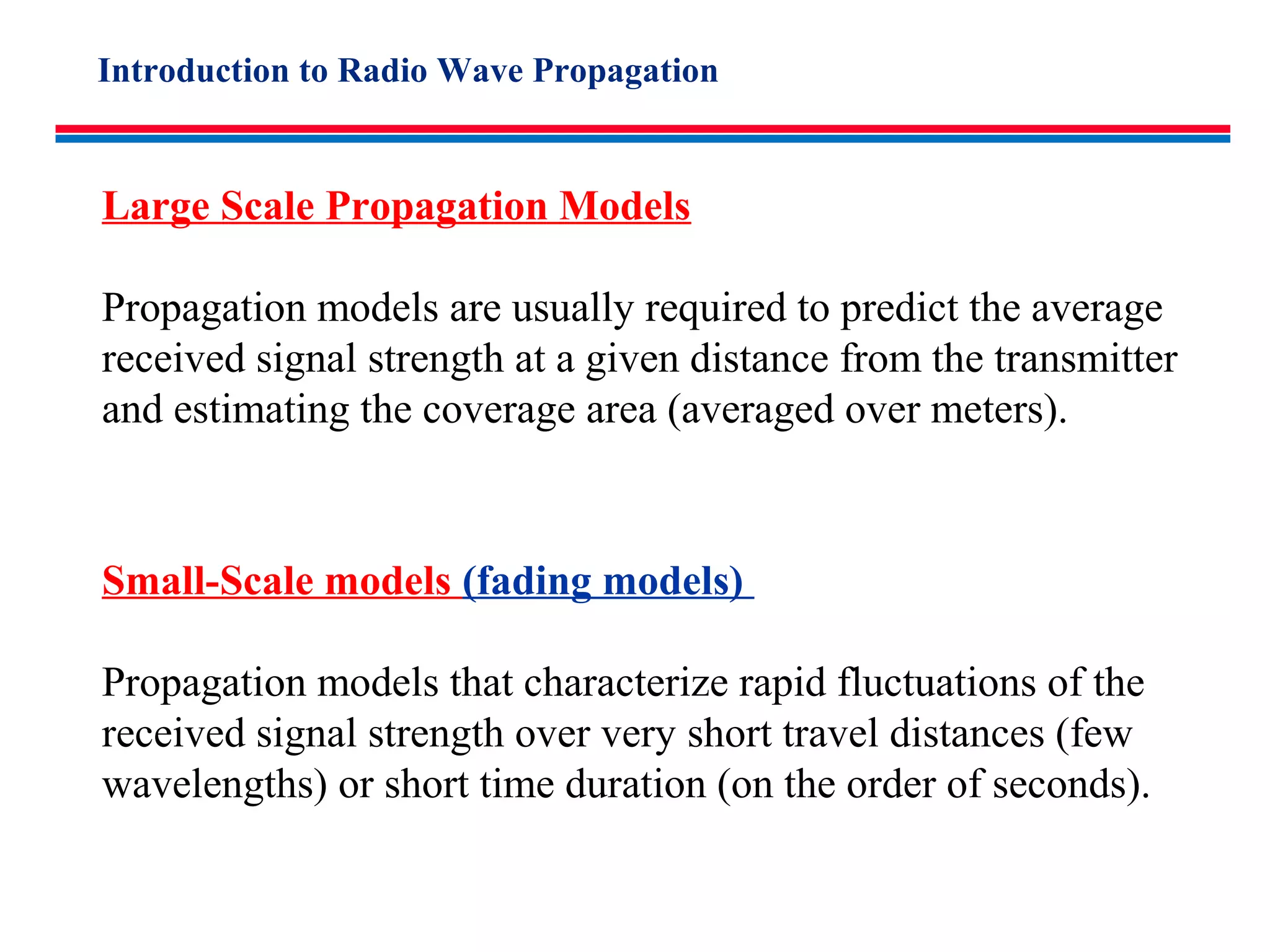 Small-Scale models (fading models)
Propagation models that characterize rapid fluctuations of the
received signal strength over very short travel distances (few
wavelengths) or short time duration (on the order of seconds).
Large Scale Propagation Models
Propagation models are usually required to predict the average
received signal strength at a given distance from the transmitter
and estimating the coverage area (averaged over meters).
Introduction to Radio Wave Propagation
 