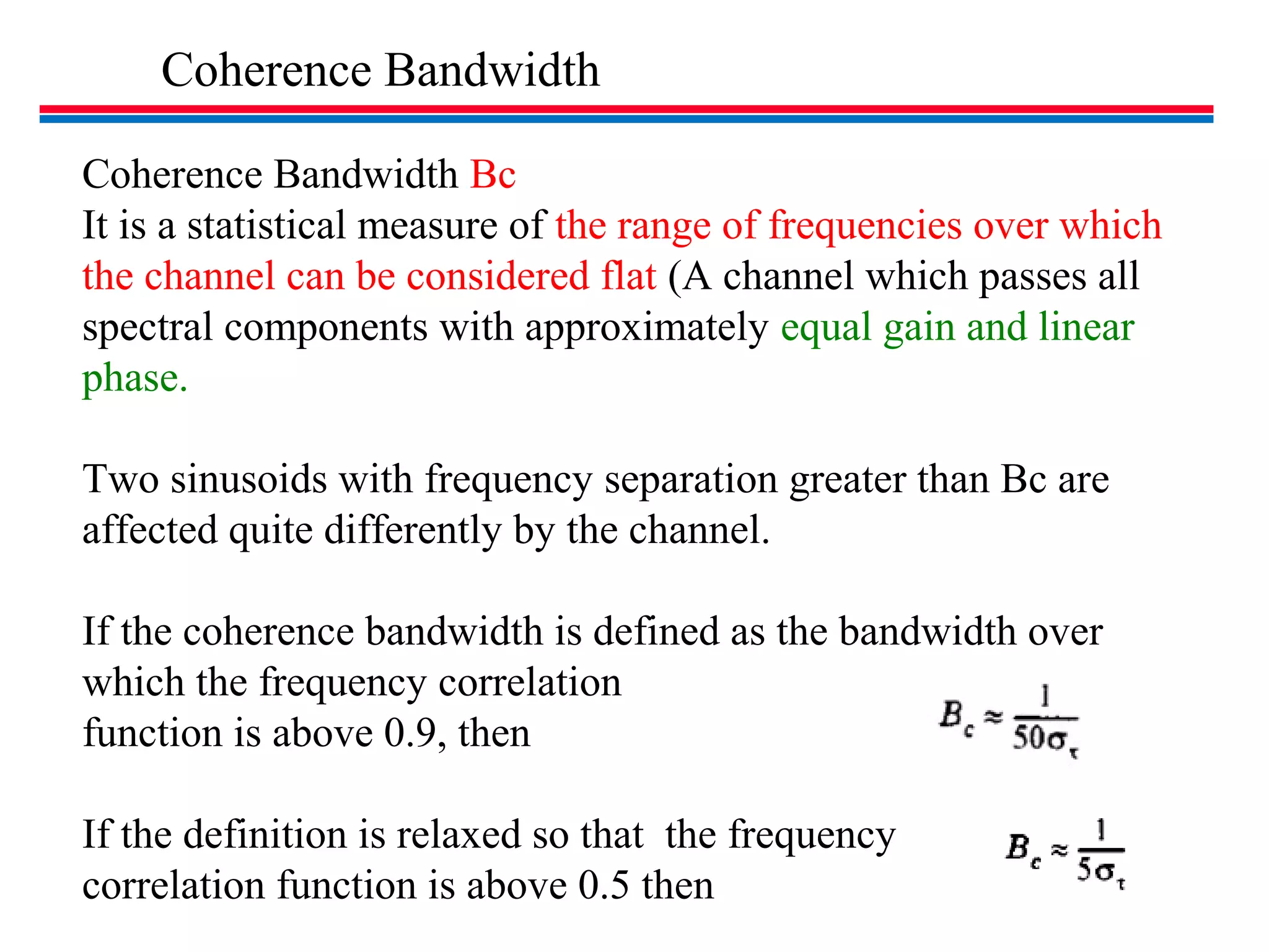 Coherence Bandwidth
Coherence Bandwidth Bc
It is a statistical measure of the range of frequencies over which
the channel can be considered flat (A channel which passes all
spectral components with approximately equal gain and linear
phase.
Two sinusoids with frequency separation greater than Bc are
affected quite differently by the channel.
If the coherence bandwidth is defined as the bandwidth over
which the frequency correlation
function is above 0.9, then
If the definition is relaxed so that the frequency
correlation function is above 0.5 then
 