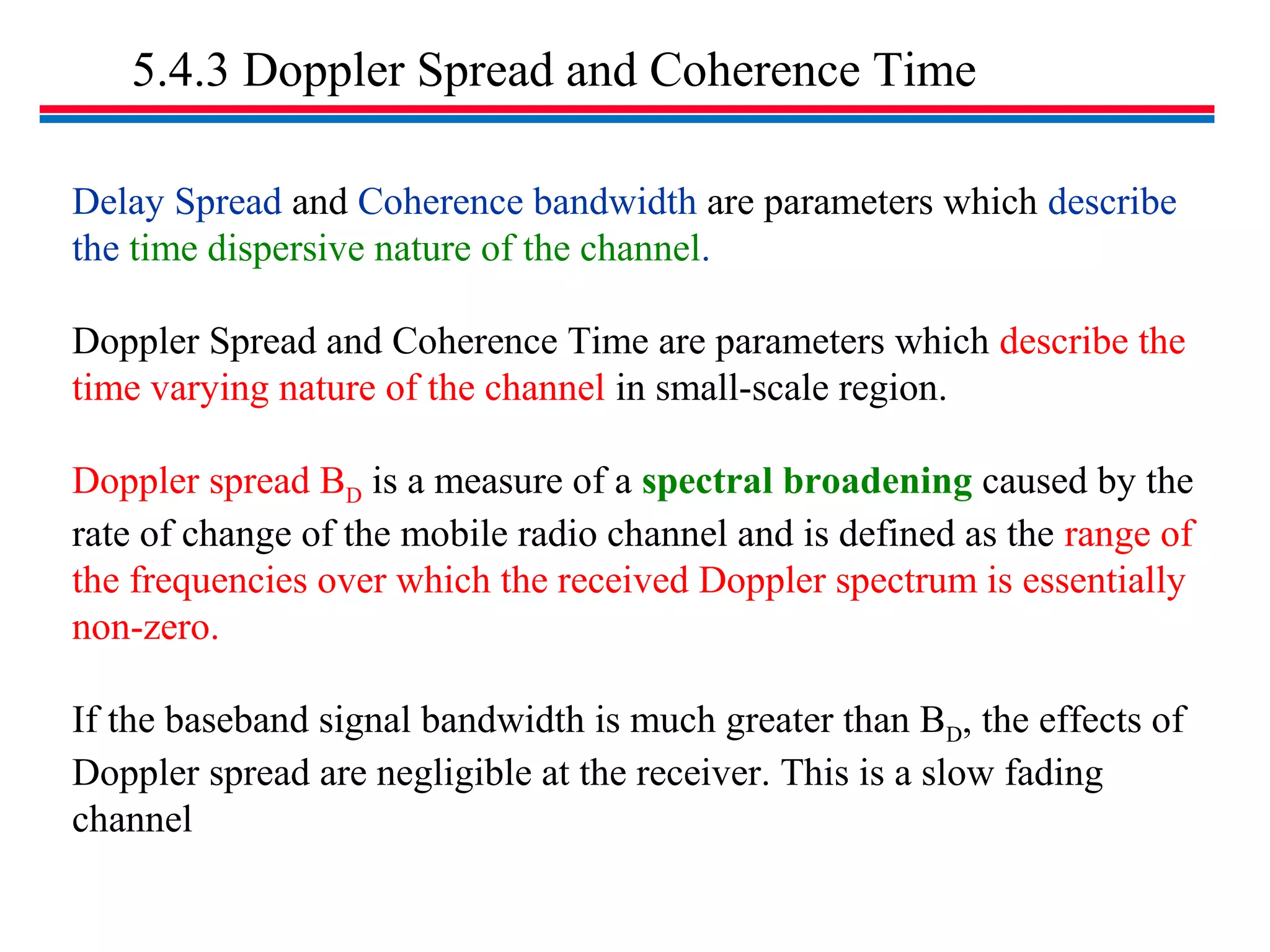 5.4.3 Doppler Spread and Coherence Time
Delay Spread and Coherence bandwidth are parameters which describe
the time dispersive nature of the channel.
Doppler Spread and Coherence Time are parameters which describe the
time varying nature of the channel in small-scale region.
Doppler spread BD is a measure of a spectral broadening caused by the
rate of change of the mobile radio channel and is defined as the range of
the frequencies over which the received Doppler spectrum is essentially
non-zero.
If the baseband signal bandwidth is much greater than BD, the effects of
Doppler spread are negligible at the receiver. This is a slow fading
channel
 