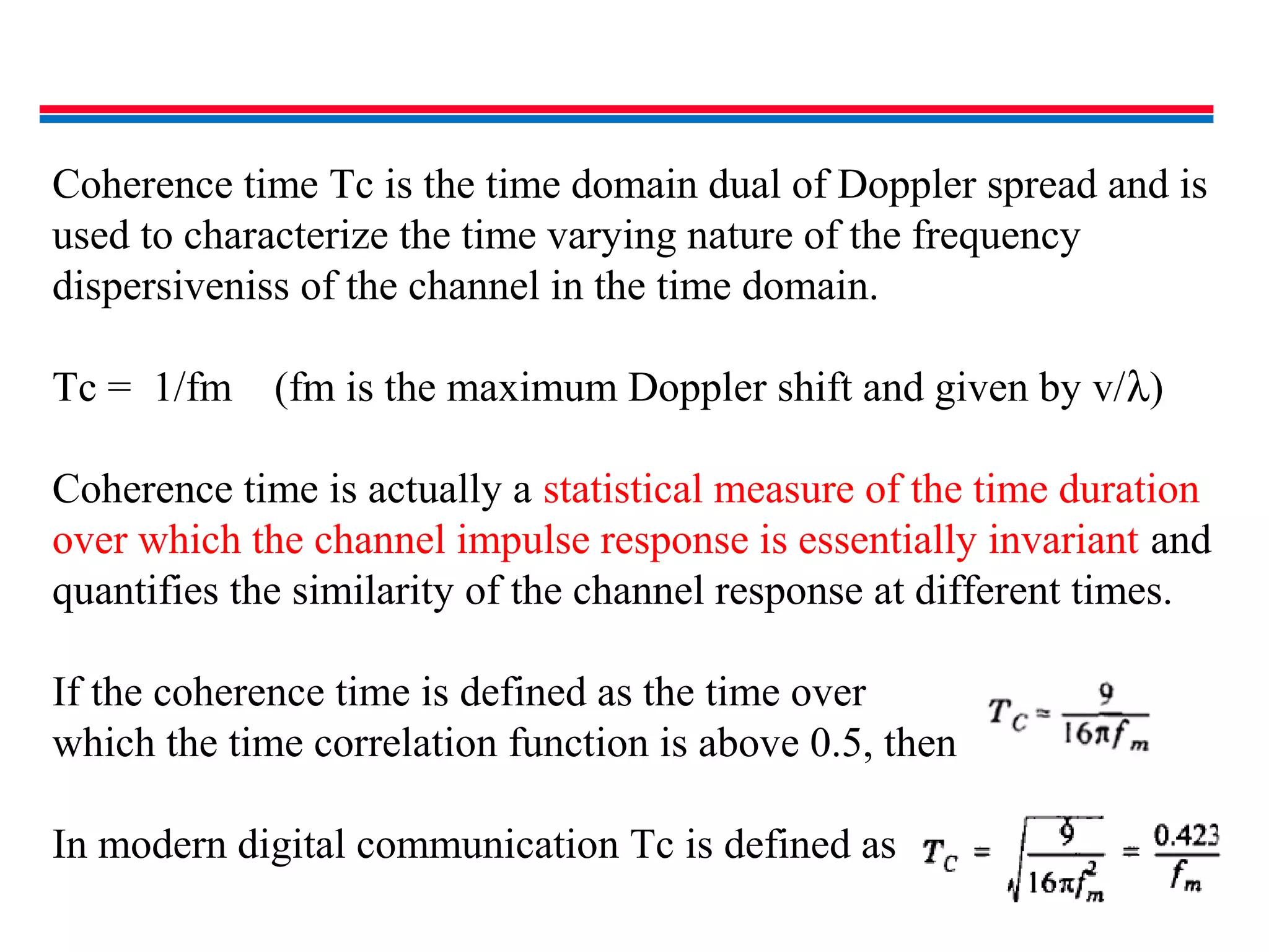 Coherence time Tc is the time domain dual of Doppler spread and is
used to characterize the time varying nature of the frequency
dispersiveniss of the channel in the time domain.
Tc = 1/fm (fm is the maximum Doppler shift and given by v/λ)
Coherence time is actually a statistical measure of the time duration
over which the channel impulse response is essentially invariant and
quantifies the similarity of the channel response at different times.
If the coherence time is defined as the time over
which the time correlation function is above 0.5, then
In modern digital communication Tc is defined as
 
