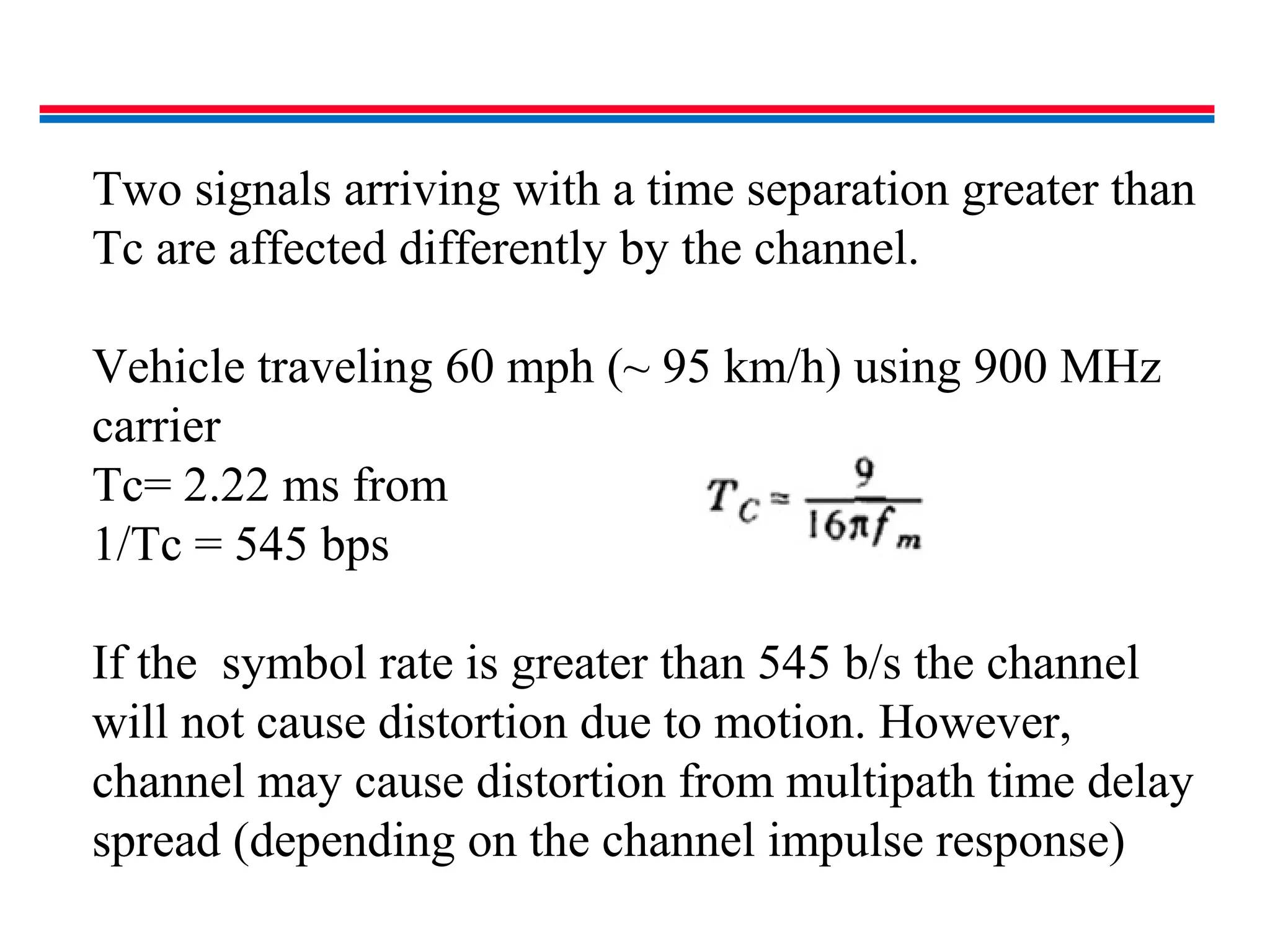 Two signals arriving with a time separation greater than
Tc are affected differently by the channel.
Vehicle traveling 60 mph (~ 95 km/h) using 900 MHz
carrier
Tc= 2.22 ms from
1/Tc = 545 bps
If the symbol rate is greater than 545 b/s the channel
will not cause distortion due to motion. However,
channel may cause distortion from multipath time delay
spread (depending on the channel impulse response)
 
