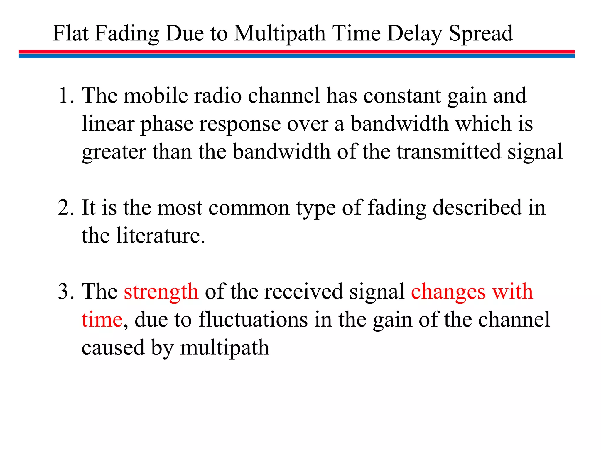 Flat Fading Due to Multipath Time Delay Spread
1. The mobile radio channel has constant gain and
linear phase response over a bandwidth which is
greater than the bandwidth of the transmitted signal
2. It is the most common type of fading described in
the literature.
3. The strength of the received signal changes with
time, due to fluctuations in the gain of the channel
caused by multipath
 