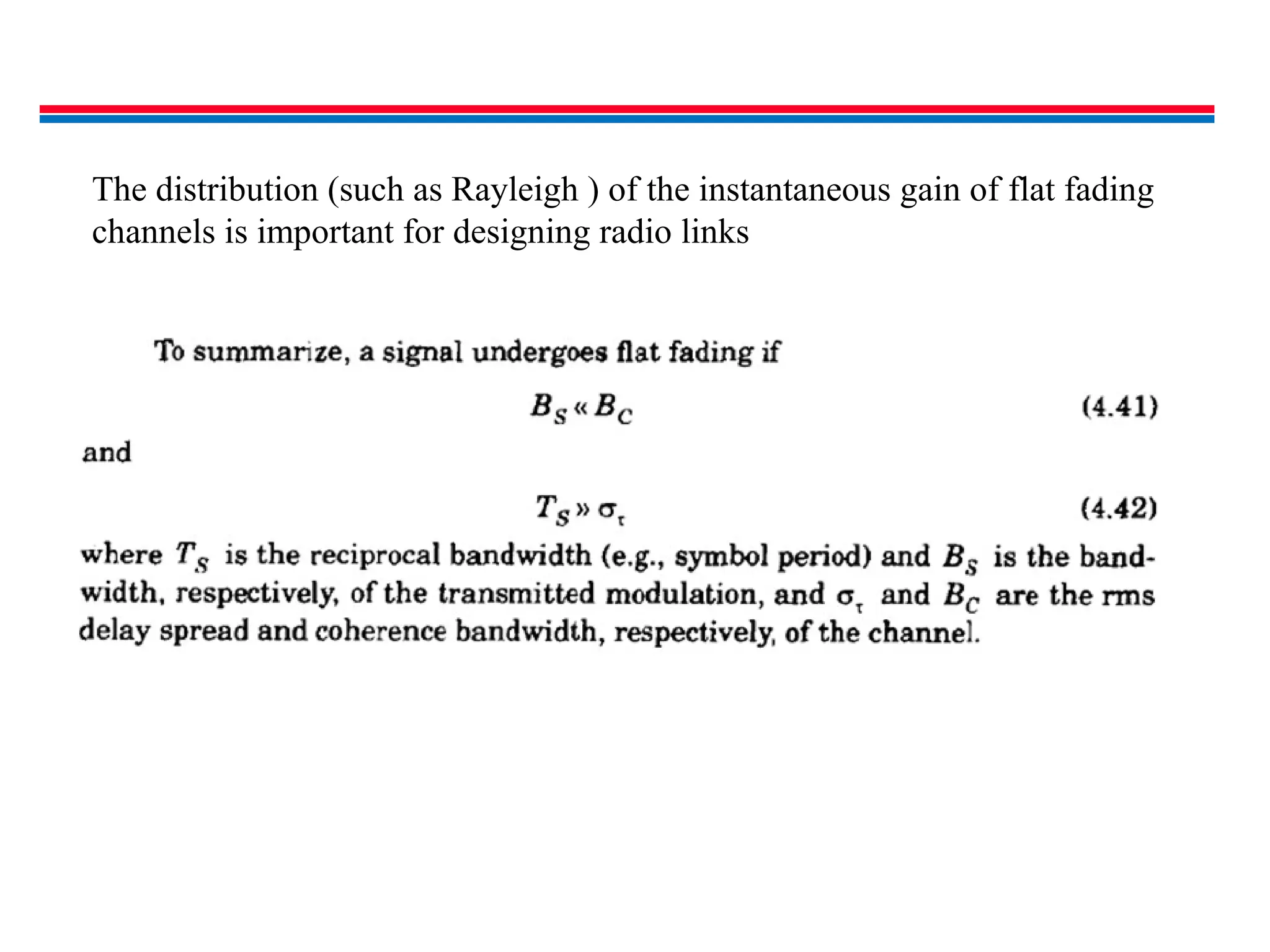 The distribution (such as Rayleigh ) of the instantaneous gain of flat fading
channels is important for designing radio links
 