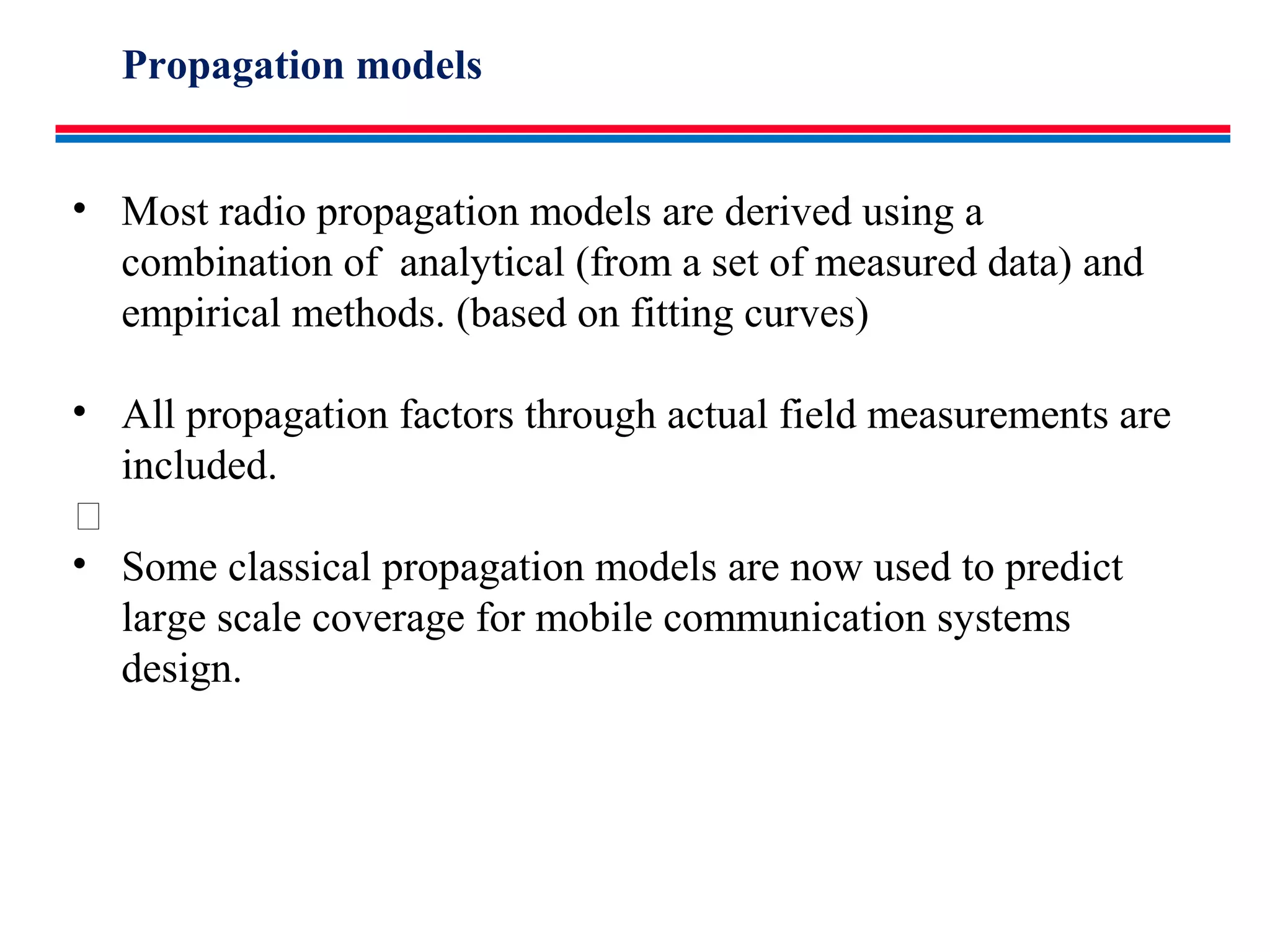 • Most radio propagation models are derived using a
combination of analytical (from a set of measured data) and
empirical methods. (based on fitting curves)
• All propagation factors through actual field measurements are
included.

• Some classical propagation models are now used to predict
large scale coverage for mobile communication systems
design.
Propagation models
 
