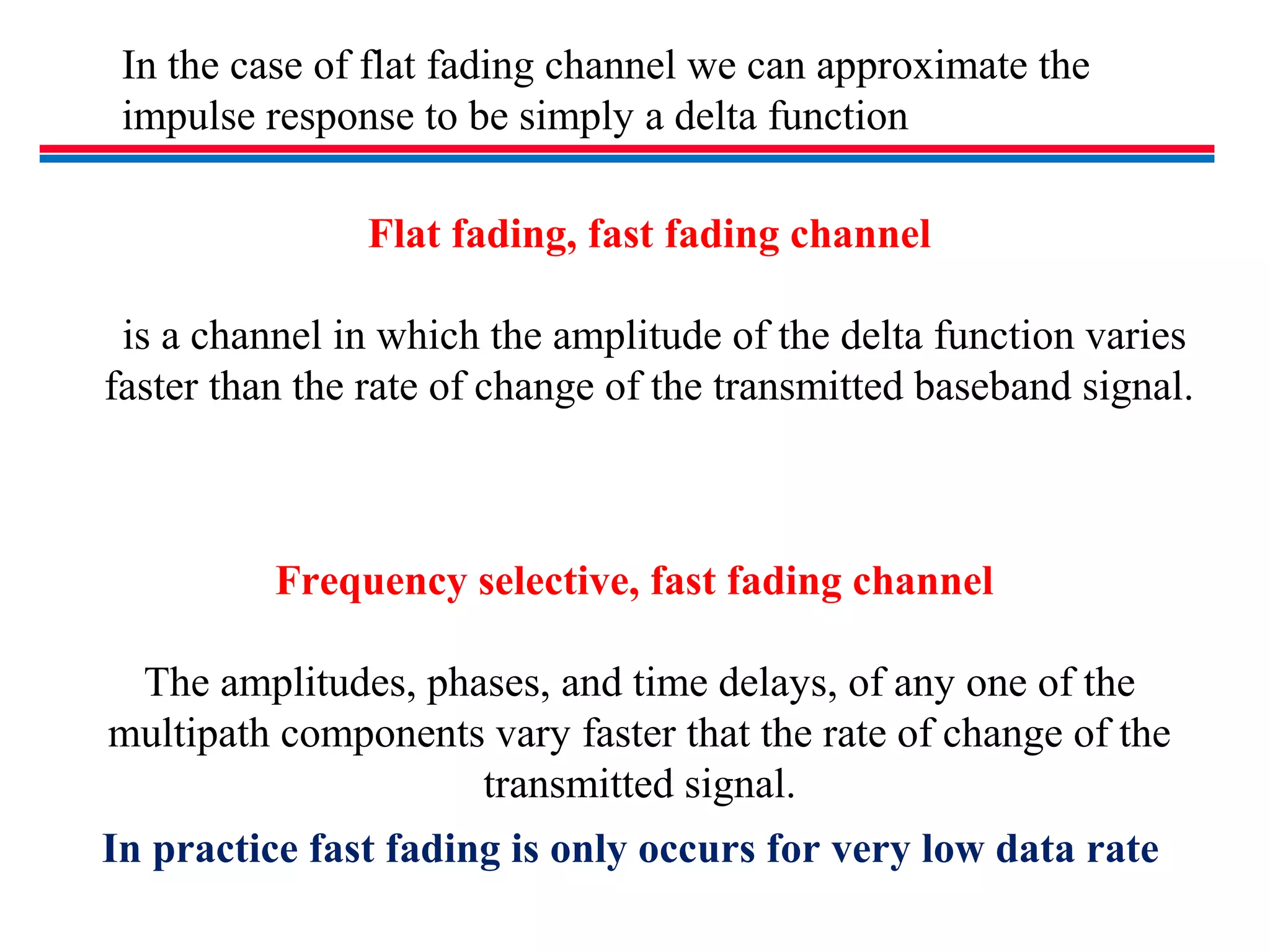 In the case of flat fading channel we can approximate the
impulse response to be simply a delta function
Flat fading, fast fading channel
is a channel in which the amplitude of the delta function varies
faster than the rate of change of the transmitted baseband signal.
Frequency selective, fast fading channel
The amplitudes, phases, and time delays, of any one of the
multipath components vary faster that the rate of change of the
transmitted signal.
In practice fast fading is only occurs for very low data rate
 