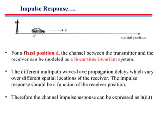 Impulse Response….
• For a fixed position d, the channel between the transmitter and the
receiver can be modeled as a linear time invariant system.
• The different multipath waves have propagation delays which vary
over different spatial locations of the receiver. The impulse
response should be a function of the receiver position.
• Therefore the channel impulse response can be expressed as h(d,t)
 