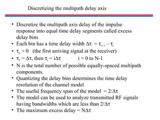 Discretizing the multipath delay axis
• Discretize the multipath axis delay of the impulse
response into equal time delay segments called excess
delay bins
• Each bin has a time delay width ∆τ = τi+1 – τi
• τo = 0 (the first arriving signal at the receiver)
• τ1 = ∆τ, then τi = i∆τ i = 0 to N-1
• N is the total number of possible equally-spaced multipath
components.
• Quantizing the delay bins determines the time delay
resolution of the channel model
• The useful frequency span of the model = 2/∆τ
• The model can be used to analyze transmitted RF signals
having bandwidths which are less than 2/∆τ
• The maximum excess delay = N∆τ
 