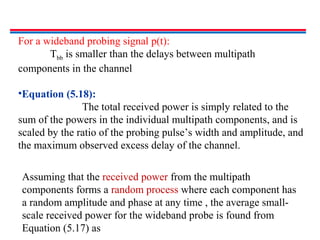 For a wideband probing signal p(t):
Tbb is smaller than the delays between multipath
components in the channel
•Equation (5.18):
The total received power is simply related to the
sum of the powers in the individual multipath components, and is
scaled by the ratio of the probing pulse’s width and amplitude, and
the maximum observed excess delay of the channel.
Assuming that the received power from the multipath
components forms a random process where each component has
a random amplitude and phase at any time , the average small-
scale received power for the wideband probe is found from
Equation (5.17) as
 