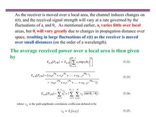 As the receiver is moved over a local area, the channel induces changes on
r(t), and the received signal strength will vary at a rate governed by the
fluctuations of ai and θi. As mentioned earlier, ai varies little over local
areas, but θi will vary greatly due to changes in propagation distance over
space, resulting in large fluctuations of r(t) as the receiver is moved
over small distances (on the order of a wavelength).
The average received power over a local area is then given
by
 