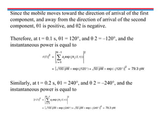 Since the mobile moves toward the direction of arrival of the first
component, and away from the direction of arrival of the second
component, θ1 is positive, and θ2 is negative.
Therefore, at t = 0.1 s, θ1 = 120°, and θ 2 = –120°, and the
instantaneous power is equal to
Similarly, at t = 0.2 s, θ1 = 240°, and θ 2 = –240°, and the
instantaneous power is equal to
 