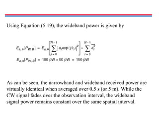 Using Equation (5.19), the wideband power is given by
As can be seen, the narrowband and wideband received power are
virtually identical when averaged over 0.5 s (or 5 m). While the
CW signal fades over the observation interval, the wideband
signal power remains constant over the same spatial interval.
 