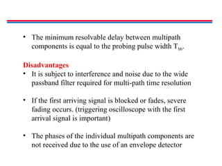 • The minimum resolvable delay between multipath
components is equal to the probing pulse width Tbb.
Disadvantages
• It is subject to interference and noise due to the wide
passband filter required for multi-path time resolution
• If the first arriving signal is blocked or fades, severe
fading occurs. (triggering oscilloscope with the first
arrival signal is important)
• The phases of the individual multipath components are
not received due to the use of an envelope detector
 