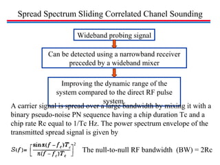 Spread Spectrum Sliding Correlated Chanel Sounding
Can be detected using a narrowband receiver
preceded by a wideband mixer
Improving the dynamic range of the
system compared to the direct RF pulse
system.
Wideband probing signal
A carrier signal is spread over a large bandwidth by mixing it with a
binary pseudo-noise PN sequence having a chip duration Tc and a
chip rate Rc equal to 1/Tc Hz. The power spectrum envelope of the
transmitted spread signal is given by
The null-to-null RF bandwidth (BW) = 2Rc
 