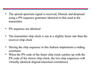 • The spread spectrum signal is received, filtered, and despread
using a PN sequence generator identical to that used at the
transmitter.
• PN sequence are identical
• The transmitter chip clock is run at a slightly faster rate than the
receiver chip clock
• Mixing the chip sequence in this fashion implements a sliding
correlator.
• When the PN code of the faster chip clock catches up with the
PN code of the slower chip clock, the two chip sequences will
virtually identical aligned (maximal correlation)
 