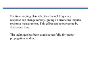 For time varying channels, the channel frequency
response can change rapidly, giving an erroneous impulse
response measurement. This effect can be overcome by
fast sweep time.
The technique has been used successfully for indoor
propagation studies.
 