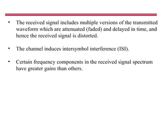 • The received signal includes multiple versions of the transmitted
waveform which are attenuated (faded) and delayed in time, and
hence the received signal is distorted.
• The channel induces intersymbol interference (ISI).
• Certain frequency components in the received signal spectrum
have greater gains than others.
 