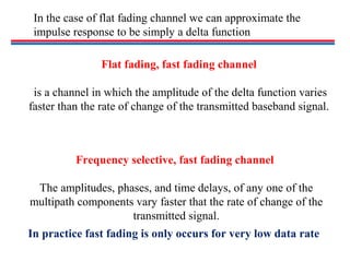In the case of flat fading channel we can approximate the
impulse response to be simply a delta function
Flat fading, fast fading channel
is a channel in which the amplitude of the delta function varies
faster than the rate of change of the transmitted baseband signal.
Frequency selective, fast fading channel
The amplitudes, phases, and time delays, of any one of the
multipath components vary faster that the rate of change of the
transmitted signal.
In practice fast fading is only occurs for very low data rate
 