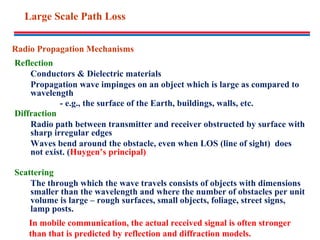 Radio Propagation Mechanisms
Reflection
Conductors & Dielectric materials
Propagation wave impinges on an object which is large as compared to
wavelength
- e.g., the surface of the Earth, buildings, walls, etc.
Diffraction
Radio path between transmitter and receiver obstructed by surface with
sharp irregular edges
Waves bend around the obstacle, even when LOS (line of sight) does
not exist. (Huygen’s principal)
Scattering
The through which the wave travels consists of objects with dimensions
smaller than the wavelength and where the number of obstacles per unit
volume is large – rough surfaces, small objects, foliage, street signs,
lamp posts.
In mobile communication, the actual received signal is often stronger
than that is predicted by reflection and diffraction models.
Large Scale Path Loss
 