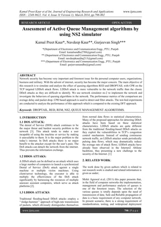 Kamal Preet Kaur et al Int. Journal of Engineering Research and Applications www.ijera.com
ISSN : 2248-9622, Vol. 4, Issue 3( Version 1), March 2014, pp.798-802
www.ijera.com 798 | P a g e
Assessment of Active Queue Management algorithms by
using NS2 simulator
Kamal Preet Kaur*, Navdeep Kaur**, Gurjeevan Singh***
*(Department of Electronics and Communication Engg., PTU, Punjab
Email: kamalsandhu2788@gmail.com)
** (Department of Electronics and Communication Engg., PTU, Punjab
Email: navdeepkaurjhaj213@gmail.com)
*** (Department of Electronics and Communication Engg., PTU, Punjab
Email: gurjeevansandhu@gmail.com)
ABSTRACT
Network security has become very important and foremost issue for the personal computer users, organizations,
business and military. With the advent of internet, security has become the major concern. The main objective of
this research is to simulate and analyze the effect of queuing algorithms RED and DROPTAIL with CPR on the
TCP targeted LDDoS attack flows. LDDoS attack is more vulnerable to the network traffic than the classic
DDoS attacks as they are difficult to identify. We use network simulator ns-2 to implement the network and
investigate the behaviors of queuing algorithms in the network. The performance metrics of the comparison are
average delay and packet drop. CPR based approach is used to detect and filter attacks. The test-bed experiments
are conducted to analyze the performance of this approach which is compared to the existing DFT approach.
Keywords: DROPTAIL, RED, REM, NS2, QUEUE MANAGEMENT ALGORITHMS.
1. INTRODUCTION
1.1 DOS ATTACK:
The denial of Service (DOS) attack continues to be
the major threat and hardest security problem to the
network [3]. This attack tends to make a user
incapable of using the machine or service by making
it unavailable to them. It is the major problem to the
today’s internet. In DoS attacks there is no major
benefit to the attacker except for the user’s pain. The
DoS attacks can detach the network from the internet.
Thus prevents the information exchange.
1.2 DDOS ATTAKS:
A DDoS attack can be defined as an attack which uses
a large number of computers to launch a synchronized
Denial of Service (DoS) attack against a single
machine or multiple victim machines. Using
client/server technology, the executor is able to
multiply the effectiveness of the DoS attack
significantly by harnessing the resources of multiple
unaware assistant computers, which serve as attack
platforms [2].
1.3 LDDOS ATTACKS:
Traditional flooding-based DDoS attacks employ a
‘‘sledge-hammer’’ approach of high-rate transmission
of packets, which obviously distinguishes themselves
from normal data flows in statistical characteristics.
Many of the proposed approaches for detecting DDoS
attacks have been based on these statistical
characteristics. LDDoS attacks are quite different
from the traditional flooding-based DDoS attacks as
they exploit the vulnerabilities in TCP’s congestion
control mechanism. Instead of sending continuous
network traffic, an LDDoS attacker sends periodically
pulsing data flows, which may dramatically reduce
the average rate of attack flows. LDDoS attacks have
already been observed in the Internet2 Abilene
backbone, thus presenting a new challenge to the
security of the Internet. [1]
2. RELATED WORK:
The work done by given authors which is related to
our research work is studied and related information is
given as under;
Mohit Agrawal et.al, (2011) this paper presents that,
in the field of computer networks the implementation,
management and performance analysis of queues is
one of the foremost issues. The selection of the
various queues is totally depends upon the need of
transmission of data. Safe and Reliable propagation of
data is a basic requirement of any computer network.
In present scenario, there is a strong requirement of
standardization, testing, and widespread deployment
RESEARCH ARTICLE OPEN ACCESS
 